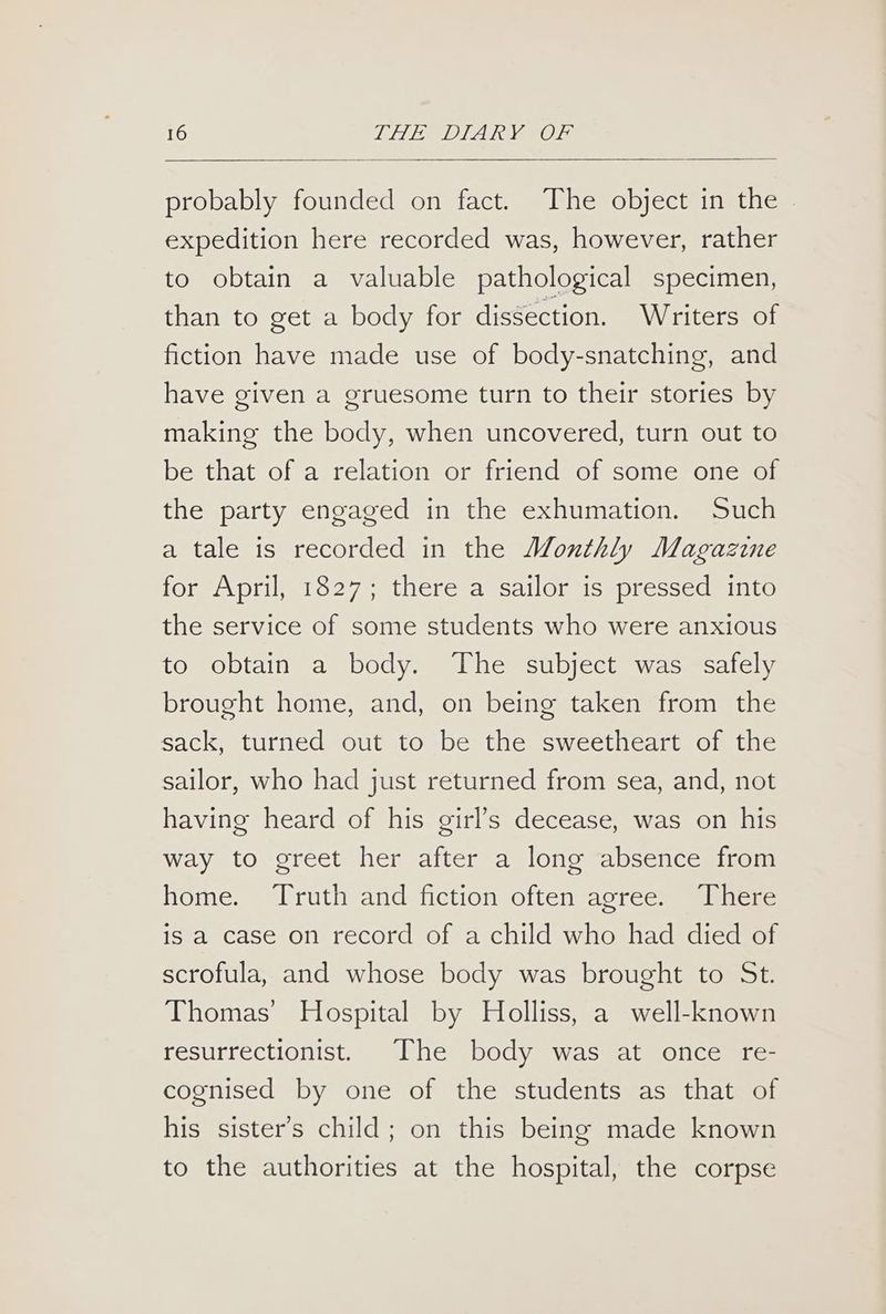 probably founded on fact. The object in the © expedition here recorded was, however, rather to obtain a valuable pathological specimen, than to get a body for dissection. Writers of fiction have made use of body-snatching, and have given a gruesome turn to their stories by making the body, when uncovered, turn out to be that of a relation or friend of some one of the party engaged in the exhumation. Such a tale is recorded in the Monthly Magazine for April, 1827; there a sailor is pressed into the service of some students who were anxious to obtain a body. The subject was safely brought home, and, on being taken from the sack, turned out to be the sweetheart of the sailor, who had just returned from sea, and, not having heard of his girl’s decease, was on his way to greet her after a long absence from home. Truth and fiction often agree. There is a case on record of a child who had died of scrofula, and whose body was brought to St. Thomas’ Hospital by Holliss, a well-known resurrectionist. The body was at once re- cognised by one of the students as that of his sister's child; on this being made known to the authorities at the hospital, the corpse
