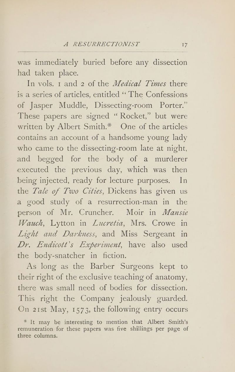 was immediately buried before any dissection had taken place. In vols. 1 and 2 of the MWedzcal Times there is a series of articles, entitled ‘‘ The Confessions of Jasper Muddle, Dissecting-room Porter.” These papers are signed “ Rocket,” but were written by Albert Smith.* One of the articles contains an account of a handsome young lady who came to the dissecting-room late at night, and begged for the body of a murderer executed the previous day, which was then being injected, ready for lecture purposes. In the Zale of Two Cities, Dickens has given us a good study of a resurrection-man in the person of Mr. Cruncher. Moir in MWanste Wauch, Lytton in Lucretia, Mrs. Crowe in Light and Darkness, and Miss Sergeant in Dr. Endicott’s Experiment, have also used the body-snatcher in fiction. As long as the Barber Surgeons kept to their right of the exclusive teaching of anatomy, there was small need of bodies for dissection. This right the Company jealously guarded. On 21st May, 1573, the following entry occurs * It may be interesting to mention that Albert Smith’s remuneration for these papers was five shillings per page of three columns.