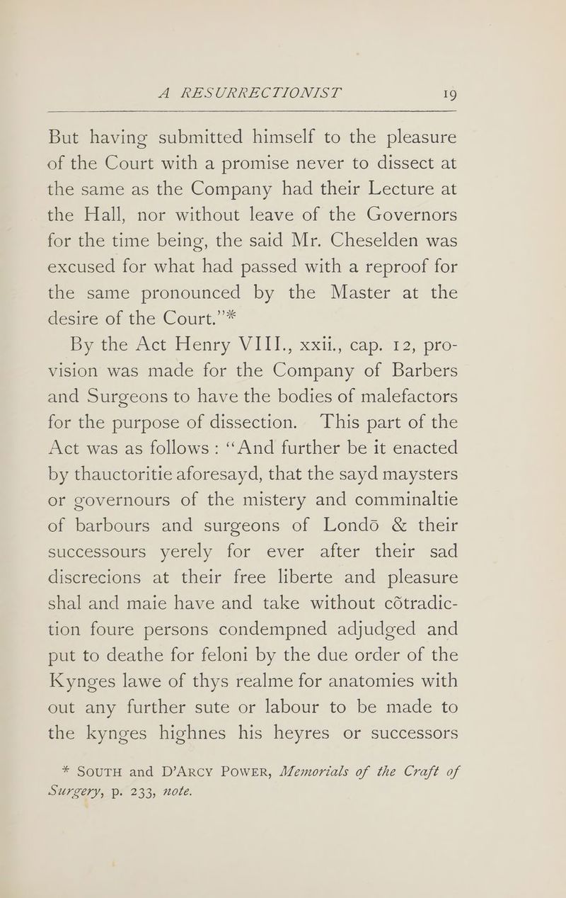 But having submitted himself to the pleasure of the Court with a promise never to dissect at the same as the Company had their Lecture at the Hall, nor without leave of the Governors for the time being, the said Mr. Cheselden was excused for what had passed with a reproof for the same pronounced by the Master at the desire’ of the Court.””* be the Act bienry VILI., xxit, caps 12, pro- vision was made for the Company of Barbers and Surgeons to have the bodies of malefactors for the purpose of dissection. This part of the Act was as follows: ‘And further be it enacted by thauctoritie aforesayd, that the sayd maysters or governours of the mistery and comminaltie of barbours and surgeons of Londo & their successours yerely for ever after their sad discrecions at their free liberte and pleasure shal and maie have and take without cdtradic- tion foure persons condempned adjudged and put to deathe for feloni by the due order of the Kynges lawe of thys realme for anatomies with out any further sute or labour to be made to the kynges highnes his heyres or successors * SOUTH and D’ARCY POWER, Memorials of the Craft of SUPZETY, P. 233, note.