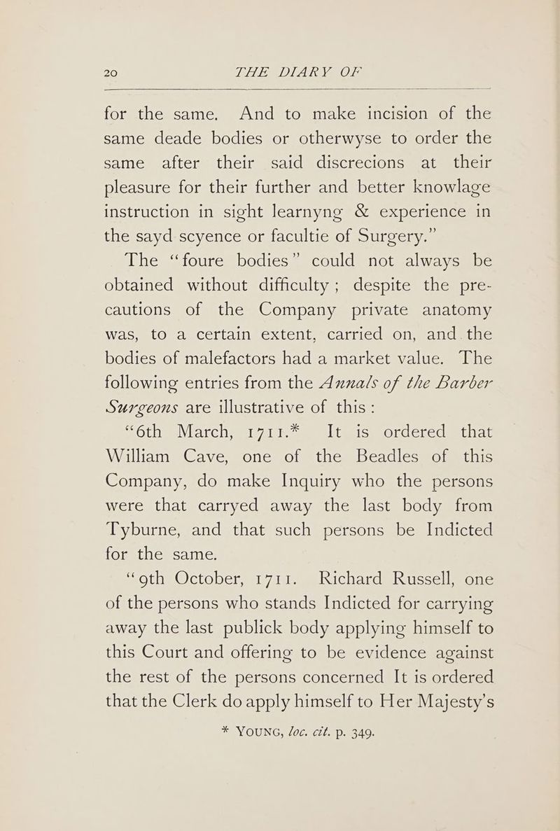 for the same. And to make incision of the same deade bodies or otherwyse to order the same after their said discrecions at their pleasure for their further and better knowlage instruction in sight learnyng & experience in the sayd scyence or facultie of Surgery.” The ‘“foure bodies” could not always be obtained without difficulty ; despite the pre- cautions of the Company private anatomy was, to a certain extent, carried on, and the bodies of malefactors had a market value. The following entries from the Aznals of the Barber Surgeons are illustrative of this: ten Weill, Wytice Wes oyreleitee| nv: William Cave, one of the Beadles of this Company, do make Inquiry who the persons were that carryed away the last body from Tyburne, and that such persons be Indicted for the same. “oth October, 1711. Richard Russell, one of the persons who stands Indicted for carrying away the last publick body applying himself to this Court and offering to be evidence against the rest of the persons concerned It is ordered that the Clerk do apply himself to Her Majesty’s * YOUNG, Joc. ctt. p. 349.