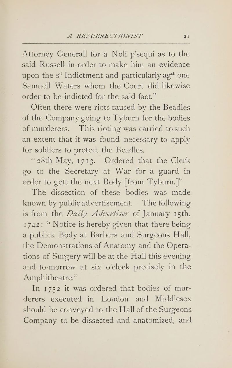 Attorney Generall for a Noli p’sequi as to the said Russell in order to make him an evidence upon the s* Indictment and particularly ag* one Samuell Waters whom the Court did likewise order to be indicted for the said fact.” Often there were riots caused by the Beadles of the Company going to Tyburn for the bodies of murderers. This rioting was carried to such an extent that it was found necessary to apply for soldiers to protect the Beadles. “26th May, 1713. Ordered that the Clerk go to the Secretary at War for a guard in order to gett the next Body [from Tyburn. |” The dissection of these bodies was made known by publicadvertisement. The following is from the Dazly Advertiser of January 15th, 1742: ‘‘ Notice is hereby given that there being a publick Body at Barbers and Surgeons Hall, the Demonstrations of Anatomy and the Opera- tions of Surgery will be at the Hall this evening and to-morrow at six o'clock precisely in the Amphitheatre.” In 1752 it was ordered that bodies of mur- derers executed in London and Middlesex should be conveyed to the Hall of the Surgeons Company to be dissected and anatomized, and