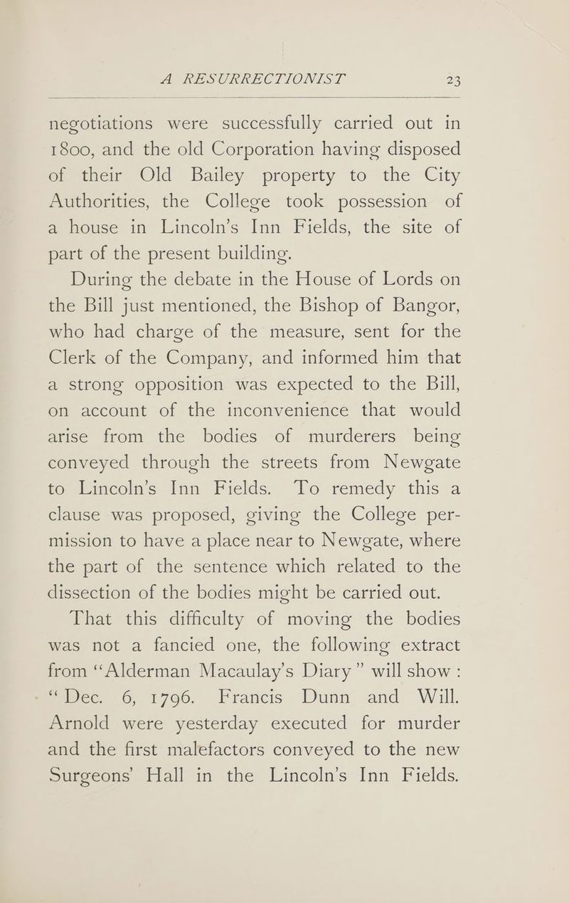 negotiations were successfully carried out in 1800, and the old Corporation having disposed eietoem Old Bailey property to the City Authorities, the College took possession of a house in Lincoln’s Inn Fields, the site of part of the present building. During the debate in the House of Lords on the Bill just mentioned, the Bishop of Bangor, who had charge of the measure, sent for the Clerk of the Company, and informed him that a strong opposition was expected to the Bill, on account of the inconvenience that would arise from the bodies of murderers being conveyed through the streets from Newgate to Lincoln’s Inn Fields. To remedy this a clause was proposed, giving the College per- mission to have a place near to Newgate, where the part of the sentence which related to the dissection of the bodies might be carried out. That this difficulty of moving the bodies was not a fancied one, the following extract from “Alderman Macaulay’s Diary” will show : mee. 6, 1796. Francis Dunn and Will. Arnold were yesterday executed for murder and the first malefactors conveyed to the new Surgeons Hall in the Lincoln’s Inn Fields.