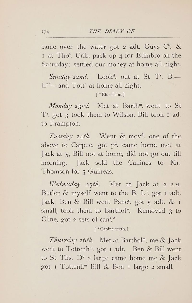 came over the water got 2 adt. Guys C®. &amp; i at Tho* Crib. pack up 4 for Edinbro on the Saturday: settled our money at home all night. Sunday 22nd. Look*. out at St TS Bi— L*—and Tott at home all night. [ * Blue Lion. ] Monday 23rd. Met at Barth™. went to St T*. got 3 took them to Wilson, Bill took 1 ad. to Frampton. Tuesday 24th. Went &amp; mov*. one of the above to Carpue, got p*. came home met at Jack at 5, Bill not at home, did not go out till morning. Jack sold the Canines to Mr. Thomson for 5 Guineas. Wednesday 25th. Met at Jack at 2 P.M. Butler &amp; myself went to the B. L*. got 1 adf. Jack, Ben &amp; Bill went Panc*®. got 5 adt. &amp; 1 small, took them to Barthol”. Removed 3 to Cline, got 2 sets of can*,* [ * Canine teeth. ] Lhursday 26th. Met at Barthol™, me &amp; Jack went to Tottenh™. got 1 adt. Ben &amp; Bill went to St ls Des clarce=camesnomemin acm got 1 lottenha Bill-&amp; Ben a arve 2 icmalll