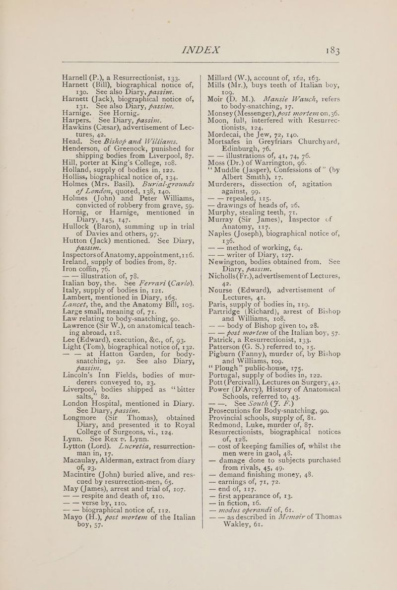 Harnell (P.), a Resurrectionist, 133. Harnett (Bill), biographical notice of, 130. See also Diary, passin. Harnett (Jack), biographical notice of, 131. See also Diary, Aassinz. Harnige. See Hornig. Harpers. See Diary, . passin. Hawkins (Cesar), advertisement of Lec- tures, 42. Head. See Bishop and Williams. Henderson, of Greenock, punished for shipping bodies from Liverpool, 87. Hill, porter at King’s College, 108. Holland, supply of bodies in, 122. Holliss, biographical notice of, 134. Holmes (Mrs. Basil). Burial-grounds of London, quoted, 138, 140. Holmes (John) and Peter Williams, convicted of robbery from grave, 59. Hornig, or MHarnige, mentioned in Diary, 145, 147. Hullock (Baron), summing up in trial of Davies and others, 97. Hutton (Jack) mentioned. See Diary, passim. Inspectors of Anatomy, appointment, 116. Ireland, supply of bodies from, 87. Tron coffin, 76. — — illustration of, 78. Italian boy, the. See Ferrari (Carlo). Italy, supply of bodies in, rer. Lambert, mentioned in Diary, 16s. Lancet, the, and the Anatomy Bill, 105. Large small, meaning of, 71. Law relating to body-snatching, go. Lawrence (Sir W.), on anatomical teach- ing abroad, 118. Lee (Edward), execution, &amp;c., of, 93. Light (Tom), biographical notice of, 132. — — at Hatton Garden, for body- snatching, 92. See also Diary, passin. Lincoln’s Inn Fields, bodies of mur- derers conveyed to, 23. Liverpool, bodies shipped as ‘bitter salts,” 82. London Hospital, mentioned in Diary. See Diary, passim. Longmore (Sir Thomas), obtained Diary, and presented it to Royal College of Surgeons, vi., 124. Lynn. See Rex wv. Lynn. Lytton (Lord). Zzcretia, resurrection- man in, 1 Macaulay, Alderman, extract from diary of, 23. Macintire (John) buried alive, and res- cued by resurrection-men, 6s. May (James), arrest and trial of, 107. — — respite and death of, 110. — — verse by, 110. — — biographical notice of, r12. Mayo (H.), post mortem of the Italian boy, 57. Millard (W.), account of, 162, 163. Mills (Mr.), buys teeth of Italian boy, 109. Moir (D. M.). J/ansie Wauch, refers to body-snatching, 17. Monsey (Messenger), fost mortenz on, 36. Moon, full, interfered with Resurrec- tionists, 124. Mordecai, the Jew, 72, 140. Mortsafes in Greyfriars Churchyard, Edinburgh, 76. — — illustrations of, 41, 74, 76. Moss (Dr.) of Warrington, 96. ** Muddle (Jasper), Confessions of” (by Albert Smith), 17. Murderers, dissection of, agitation against, 99. — — repealed, 115. — drawings of heads of, 26, Murphy, stealing teeth, 71. Murray (Sir James), Inspector cf Anatomy, 117. Naples (Joseph), biographical notice of, 136. — — method of working, 64. — — writer of Diary, 127. Newington, bodies obtained from. See Diary, passim. Nicholls(Fr.), advertisement of Lectures, 2. Noes (Edward), advertisement of Lectures, 41. Paris, supply of bodies in, 119. Partridge (Richard), arrest of Bishop and Williams, 108. — — body of Bishop given to, 28. — — post mortem of the Italian boy, 57. Patrick, a Resurrectionist, 133. Patterson (G. S.) referred to, 15. Pigburn (Fanny), murder of, by Bishop and Williams, 109. ‘* Plough” public-house, 175. Portugal, supply of bodies in, 122. Pott (Percivall), Lectures on Surgery, 42. Power (D’Arcy), History of Anatomical Schools, referred to, 43. See South (F. F.) Prosecutions for Body-snatching, go. Provincial schools, supply of, 81. Redmond, Luke, murder of, 87. Resurrectionists, biographical of, 128. — cost of keeping families of, whilst the men were in gaol, 48. — damage done to subjects purchased from rivals, 45, 49. — demand finishing money, 48. — earnings of, 71, 72. — end of, 117. — first appearance of, 13. — in fiction, 16. — modus operandi of, 61. — — as described in Memoir of Thomas Wakley, 61. notices