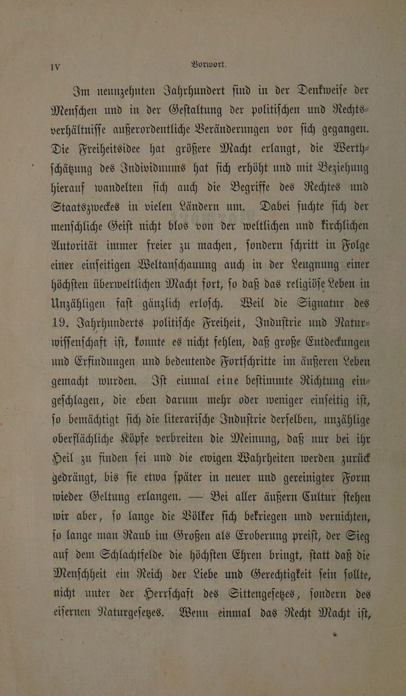 Im neunzehnten Jahrhundert find in der Denkweiſe der Menſchen und in der Geſtaltung der politiſchen und Rechts⸗ verhältniſſe außerordentliche Veränderungen vor ſich gegangen. Die Freiheitsidee hat größere Macht erlangt, die Werth⸗ ſchätzung des Individuums hat ſich erhöht und mit Beziehung hierauf wandelten ſich auch die Begriffe des Rechtes und Staatszweckes in vielen Ländern um. Dabei ſuchte ſich der menſchliche Geiſt nicht blos von der weltlichen und kirchlichen Autorität immer freier zu machen, ſondern ſchritt in Folge einer einſeitigen Weltanſchauung auch in der Leugnung einer höchſten überweltlichen Macht fort, ſo daß das religiöſe Leben in Unzähligen faſt gänzlich erloſch. Weil die Signatur des 19. Jahrhunderts politiſche Freiheit, Induſtrie und Natur⸗ | wiſſenſchaft iſt, konnte es nicht fehlen, daß große Entdeckungen Hund Erfindungen und bedeutende Fortſchritte im äußeren Leben gemacht wurden. Iſt einmal eine beſtimmte Richtung ein⸗ geſchlagen, die eben darum mehr oder weniger einſeitig iſt, ſo bemächtigt ſich die literariſche Induſtrie derſelben, unzählige | oberflächliche Köpfe verbreiten die Meinung, daß nur bei ihr Heil zu finden ſei und die ewigen Wahrheiten werden zurück gedrängt, bis ſie etwa ſpäter in neuer und gereinigter Form wieder Geltung erlangen. — Bei aller äußern Cultur ſtehen wir aber, jo lange die Völker ſich bekriegen und vernichten, ſo lange man Raub im Großen als Eroberung preiſt, der Sieg auf dem Schlachtfelde die höchſten Ehren bringt, ſtatt daß die Menſchheit ein Reich der Liebe und Gerechtigkeit ſein ſollte, nicht unter der Herrſchaft des Sittengeſetzes, ſondern des eiſernen Naturgeſetzes. Wenn einmal das Recht Macht iſt, —