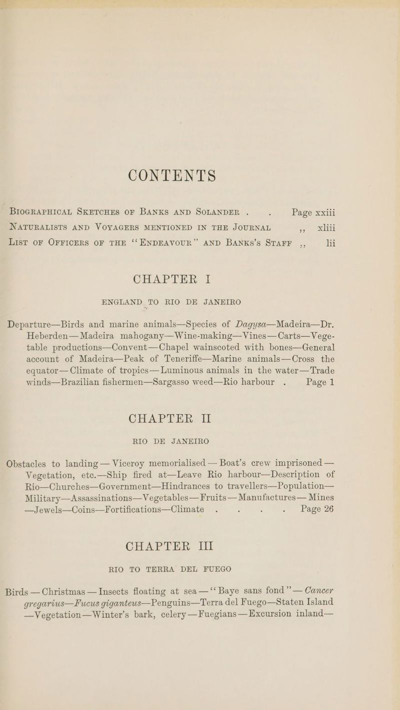 CONTENTS BIOGRAPHICAL SKETCHES OF BANKS AND SOLANDER . , Page xxiii NATURALISTS AND VOYAGERS MENTIONED IN THE JOURNAL iy Seki List OF OFFICERS OF THE ‘‘ ENDEAVOUR” AND Banks’s STAFF ,, lii CHAPTER I ENGLAND TO RIO DE JANEIRO Departure—Birds and marine animals—Species of Dagysa—Madeira—Dr. Heberden— Madeira mahogany— Wine-making—Vines—Carts—Vege- table productions—Convent—Chapel wainscoted with bones—General account of Madeira—Peak of Teneriffe—Marine animals—Cross the equator— Climate of tropics— Luminous animals in the water—Trade winds—Brazilian fishermen—Sargasso weed—Rio harbour . Page 1 CHAPTER I RIO DE JANEIRO Obstacles to landing — Viceroy memorialised — Boat’s crew imprisoned — Vegetation, etc.—Ship fired at—Leave Rio harbour—Description of Rio—Churches—Government—Hindrances to travellers—Population— Military—Assassinations—Vegetables— Fruits — Manufactures— Mines —Jewels—Coins—Fortifications—Climate . ; ‘ . Page 26 CHAPTER Iil RIO TO TERRA DEL FUEGO Birds — Christmas — Insects floating at sea —‘‘ Baye sans fond”’— Cancer gregarius—Fucus giganteus—Penguins—Terra del Fuego—Staten Island —Vegetation—Winter’s bark, celery —Fuegians— Excursion inland—