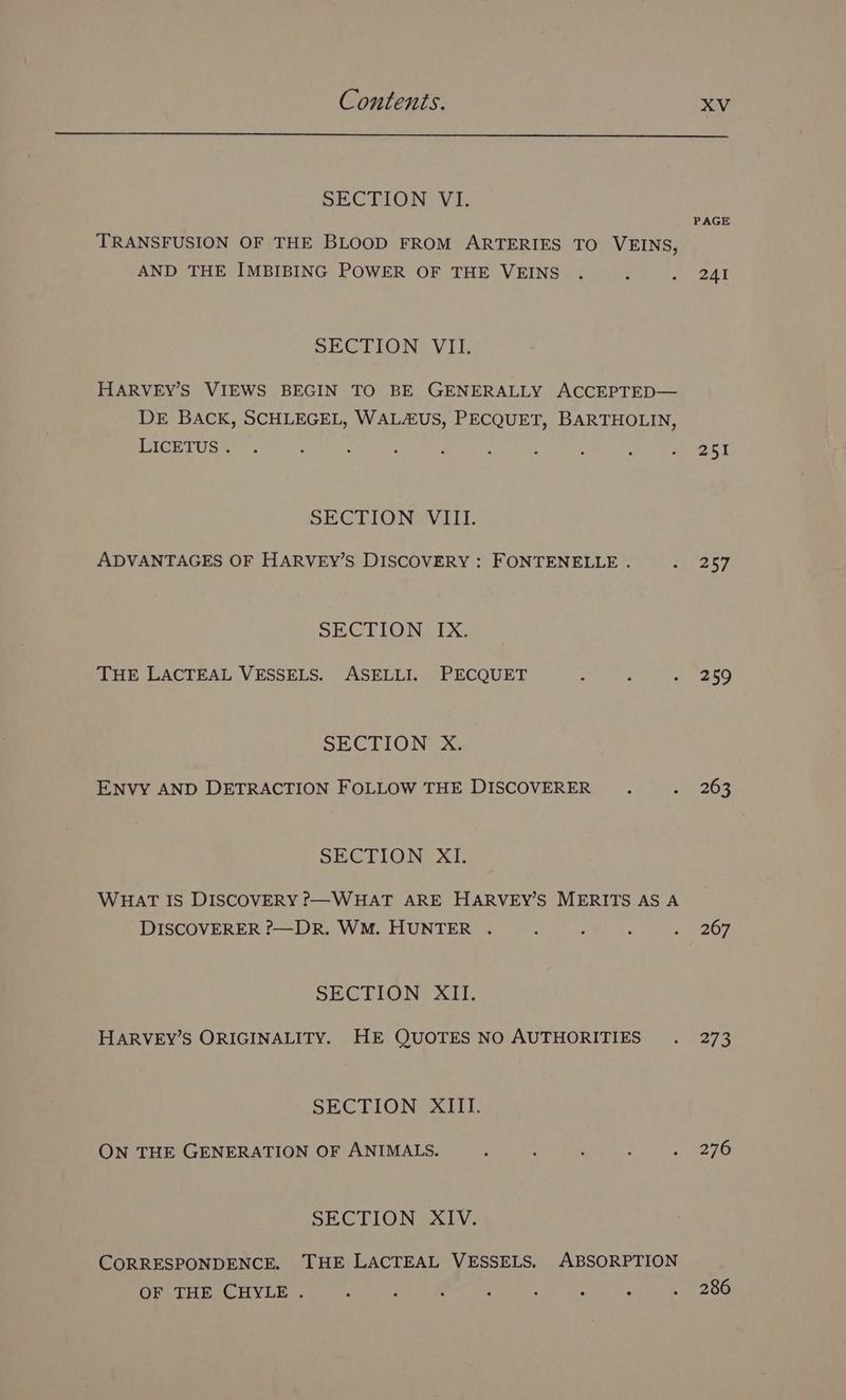 SECTION, VI. PAGE TRANSFUSION OF THE BLOOD FROM ARTERIES TO VEINS, AND THE IMBIBING POWER OF THE VEINS . : 2 241 SECTION VII. HARVEY’S VIEWS BEGIN TO BE GENERALLY ACCEPTED— DE BACK, SCHLEGEL, WALAUS, PECQUET, BARTHOLIN, PICerTUGr : : : : : : ; ; wrast SECTION VIII. ADVANTAGES OF HARVEY’S DISCOVERY : FONTENELLE . Gey, SECTION. [X: THE LACTEAL VESSELS. ASELLI. PECQUET ; : ~ 269 SECTION xX. ENVY AND DETRACTION FOLLOW THE DISCOVERER . a 203 SECTION XI. WHAT IS DISCOVERY P—WHAT ARE HARVEY’S MERITS AS A DISCOVERER ?—DR. WM. HUNTER . . 2 : Ro sy, SECTION XII. HARVEY’S ORIGINALITY. HE QUOTES NO AUTHORITIES . 273 SECTION AIIL ON THE GENERATION OF ANIMALS. : : : : wage TO SECTION XIV. CORRESPONDENCE. THE LACTEAL VESSELS. ABSORPTION OF THE CHYLE . ) : ; : ; : : . 286