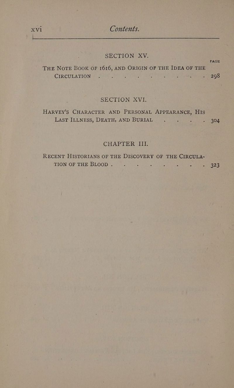 SECTION XV. PAGE THE NOTE BOOK OF 1616, AND ORIGIN OF THE IDEA OF THE CIRCULATION. ; : : ; ‘ é - 298 SECTION XVI. HARVEY’S CHARACTER AND PERSONAL APPEARANCE, HIS LAST ILLNESS, DEATH, AND BURIAL . : - 304 CHAPTER III. RECENT HISTORIANS OF THE DISCOVERY OF THE CIRCULA- TION OF THE BLOOD . : : : : : : ies