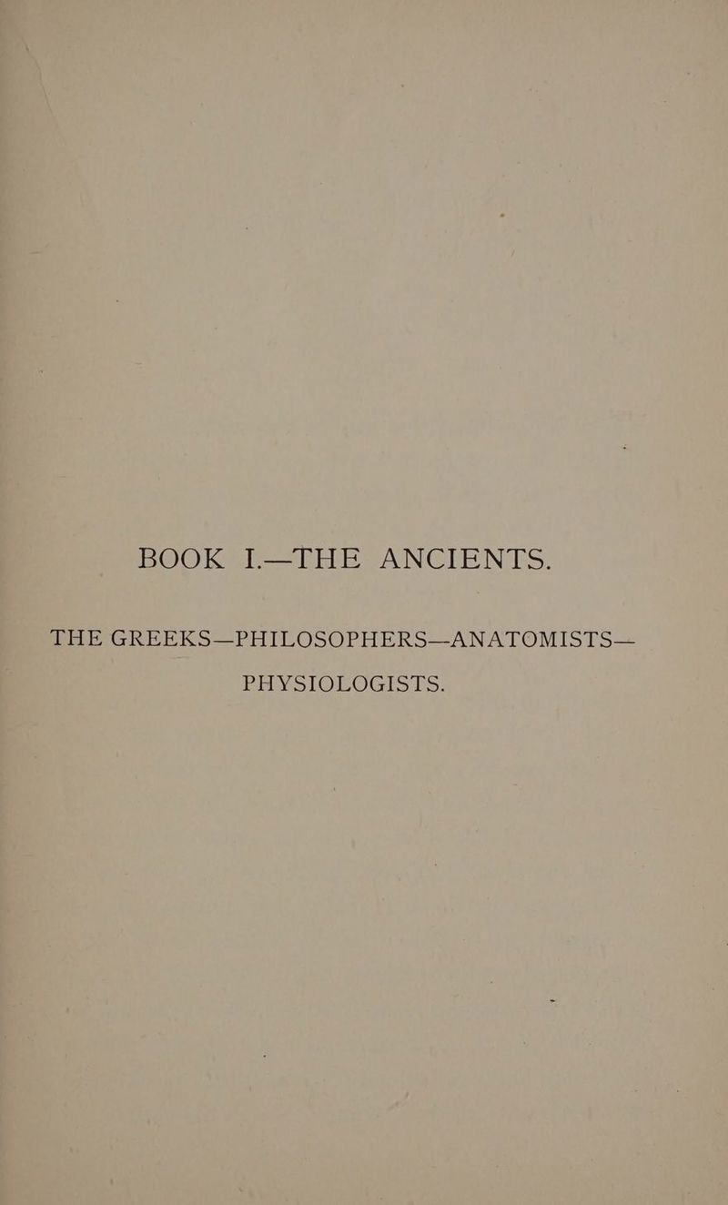 BOOK I.—THE ANCIENTS. THE GREEKS—PHILOSOPHERS—-ANATOMISTS— PHY SlOLOGIS TS: