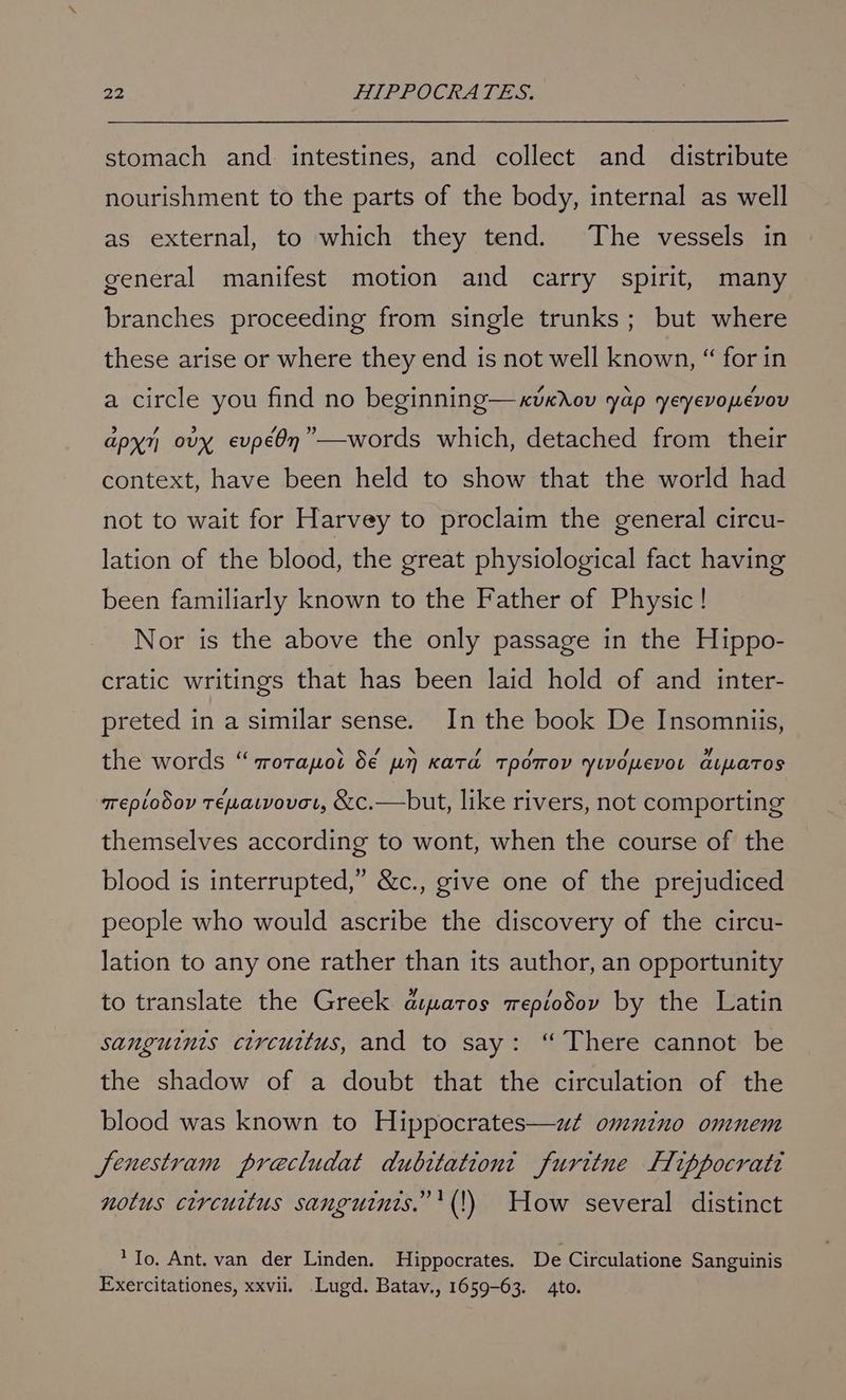 stomach and intestines, and collect and _ distribute nourishment to the parts of the body, internal as well as external, to which they tend. The vessels in general manifest motion and carry spirit, many branches proceeding from single trunks; but where these arise or where they end is not well known, “ for in a circle you find no beginning—xvkrov yap yeyevopevov apy ovy evpéOn”—words which, detached from their context, have been held to show that the world had not to wait for Harvey to proclaim the general circu- lation of the blood, the great physiological fact having been familiarly known to the Father of Physic! Nor is the above the only passage in the Hippo- cratic writings that has been laid hold of and inter- preted in a similar sense. In the book De Insomniis, the words “ crorapot $€ pn Kata TpOTrOV YyLvomevot aipartos Teplodov Téwatvovat, &c.—but, like rivers, not comporting themselves according to wont, when the course of the blood is interrupted,” &c., give one of the prejudiced people who would ascribe the discovery of the circu- lation to any one rather than its author, an opportunity to translate the Greek aipatos wepiodov by the Latin sanguints circuttus, and to say: “There cannot be the shadow of a doubt that the circulation of the blood was known to Hippocrates—wat omnino omnem Jenestram preacludat dubitationt furitne Fippocrati notus circuitus sanguinis.”'(!) How several distinct ‘To. Ant. van der Linden. Hippocrates. De Circulatione Sanguinis Exercitationes, xxvii. .Lugd. Batav., 1659-63. 4to.