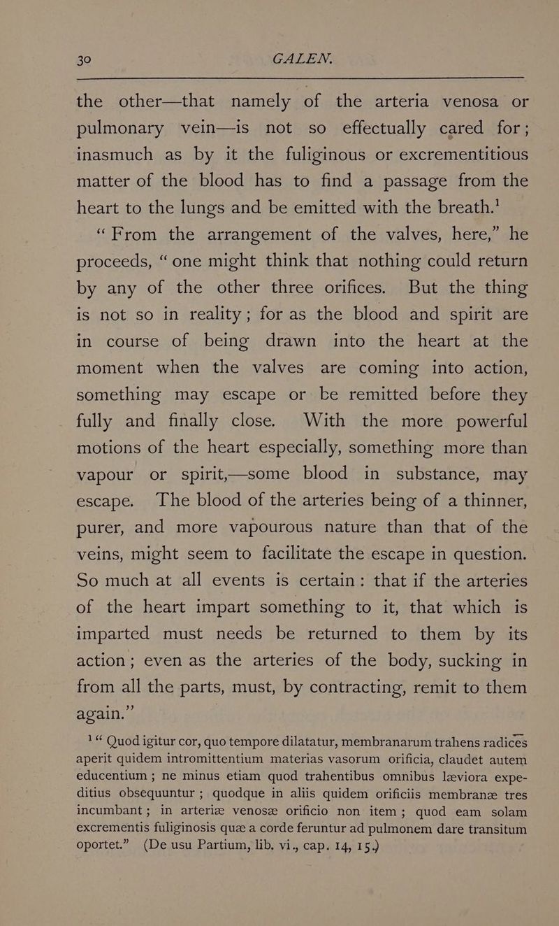 the other—that namely of the arteria venosa or pulmonary vein—is not so effectually cared for; inasmuch as by it the fuliginous or excrementitious matter of the blood has to find a passage from the heart to the lungs and be emitted with the breath.’ “From the arrangement of the valves, here,” he proceeds, “one might think that nothing could return by any of the other three orifices. But the thing is not so in reality; for as the blood and spirit are in course of being drawn into the heart at the moment when the valves are coming into action, something may escape or ke remitted before they fully and finally close. With the more powerful motions of the heart especially, something more than vapour or spirit—some blood in substance, may escape. The blood of the arteries being of a thinner, purer, and more vapourous nature than that of the veins, might seem to facilitate the escape in question. So much at all events is certain: that if the arteries of the heart impart something to it, that which is imparted must needs be returned to them by its action; even as the arteries of the body, sucking in from all the parts, must, by contracting, remit to them again.” 1“ Quod igitur cor, quo tempore dilatatur, membranarum trahens radices aperit quidem intromittentium materias vasorum orificia, claudet autem educentium ; ne minus etiam quod trahentibus omnibus leeviora expe- ditius obsequuntur ; quodque in aliis quidem orificiis membrane tres incumbant ; in arteriz venosz orificio non item; quod eam solam excrementis fuliginosis quze a corde feruntur ad pulmonem dare transitum oportet.” (De usu Partium, lib. vi., cap. 14, 15.)