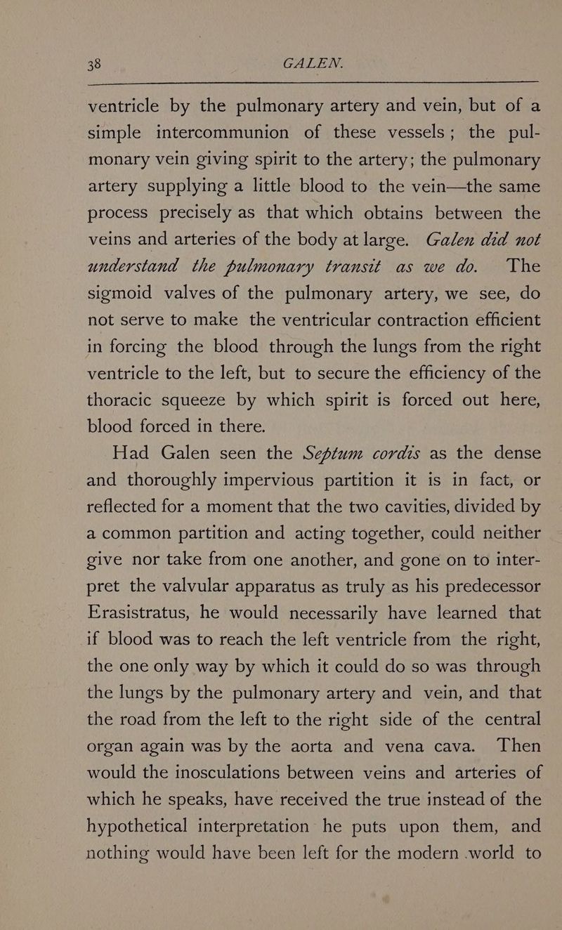 ventricle by the pulmonary artery and vein, but of a simple intercommunion of these vessels; the pul- monary vein giving spirit to the artery; the pulmonary artery supplying a little blood to the vein—the same process precisely as that which obtains between the veins and arteries of the body at large. Galen did not understand the pulmonary transit as we do. The sigmoid valves of the pulmonary artery, we see, do not serve to make the ventricular contraction efficient in forcing the blood through the lungs from the right ventricle to the left, but to secure the efficiency of the thoracic squeeze by which spirit is forced out here, blood forced in there. Had Galen seen the Septum cordis as the dense and thoroughly impervious partition it is in fact, or reflected for a moment that the two cavities, divided by a common partition and acting together, could neither give nor take from one another, and gone on to inter- pret the valvular apparatus as truly as his predecessor Frasistratus, he would necessarily have learned that if blood was to reach the left ventricle from the right, the one only way by which it could do so was through the lungs by the pulmonary artery and vein, and that the road from the left to the right side of the central organ again was by the aorta and vena cava. Then would the inosculations between veins and arteries of which he speaks, have received the true instead of the hypothetical interpretation he puts upon them, and nothing would have been left for the modern .world to