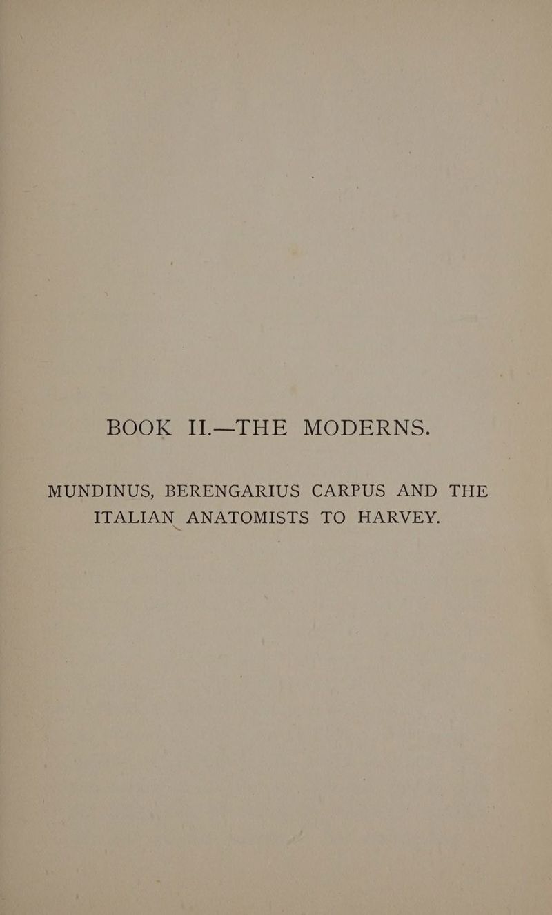 BOOK II.—THE MODERNS. MUNDINUS, BERENGARIUS CARPUS AND THE ITALIAN ANATOMISTS TO HARVEY.