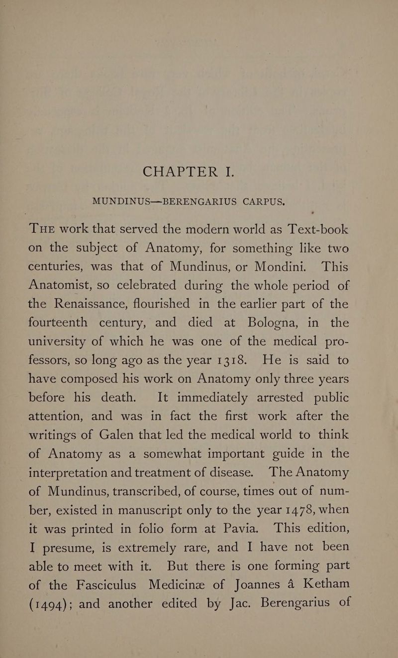 Chia EE RI MUNDINUS—BERENGARIUS CARPUS, Tue work that served the modern world as Text-book on the subject of Anatomy, for something like two centuries, was that of Mundinus, or Mondini. This Anatomist, so celebrated during the whole period of the Renaissance, flourished in the earlier part of the fourteenth century, and died at Bologna, in the university of which he was one of the medical pro- fessors, so long ago as the year 1318. He is said to have composed his work on Anatomy only three years before his death. It immediately arrested public attention, and was in fact the first work after the writings of Galen that led the medical world to think of Anatomy as a somewhat important guide in the _ interpretation and treatment of disease. The Anatomy of Mundinus, transcribed, of course, times out of num- ber, existed in manuscript only to the year 1478, when it was printed in folio form at Pavia. This edition, I presume, is extremely rare, and I have not been able to meet with it. But there is one forming part of the Fasciculus Medicine of Joannes 4 Ketham (1494); and another edited by Jac. Berengarius of
