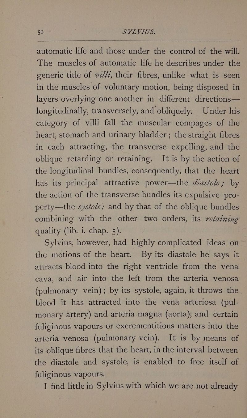 automatic life and those under the control of the will. The muscles of automatic life he describes under the generic title of vz//z, their fibres, unlike what is seen in the muscles of voluntary motion, being disposed in layers overlying one another in different directions— longitudinally, transversely, and obliquely. Under his category of villi fall the muscular compages of the heart, stomach and urinary bladder ; the straight fibres in each attracting, the transverse expelling, and the oblique retarding or retaining. It is by the action of the longitudinal bundles, consequently, that the heart has its principal attractive power—the dzastole; by the action of the transverse bundles its expulsive pro- perty—the systole; and by that of the oblique bundles combining with the other two orders, its retatning quality (lib. i. chap. 5). Sylvius, however, had highly complicated ideas on : the motions of the heart. By its diastole he says it attracts blood into the right ventricle from the vena cava, and air into the left from the arteria venosa (pulmonary vein); by its systole, again, it throws the. blood it has attracted into the vena arteriosa (pul- monary artery) and arteria magna (aorta), and certain fuliginous vapours or excrementitious matters into the arteria venosa (pulmonary vein). It is by means of its oblique fibres that the heart, in the interval between the diastole and systole, is enabled to free itself of fuliginous vapours. I find little in Sylvius with which we are not already