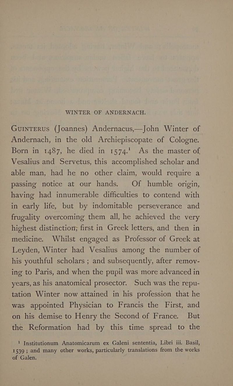 GUINTERUS (Joannes) Andernacus,—John Winter of Andernach, in the old Archiepiscopate of Cologne. Born in 1487, he died in 1574.1. As the master of Vesalius and Servetus, this accomplished scholar and able man, had he no other claim, would require a passing notice at our hands. Of humble origin, having had innumerable difficulties to contend with in early life, but by indomitable perseverance and frugality overcoming them all, he achieved the very highest distinction; first in Greek letters, and then in medicine. Whilst engaged as Professor of Greek at Leyden, Winter had Vesalius among the number of his youthful scholars ; and subsequently, after remov- ing to Paris, and when the pupil was more advanced in years, as his anatomical prosector. Such was the repu- tation Winter now attained in his profession that he was appointed Physician to Francis the First, and on his demise to Henry the Second of France. But the Reformation had by this time spread to the 1 Institutionum Anatomicarum ex Galeni sententia, Libri ii. Basil, 1539 ; and many other works, particularly translations from the works of Galen.