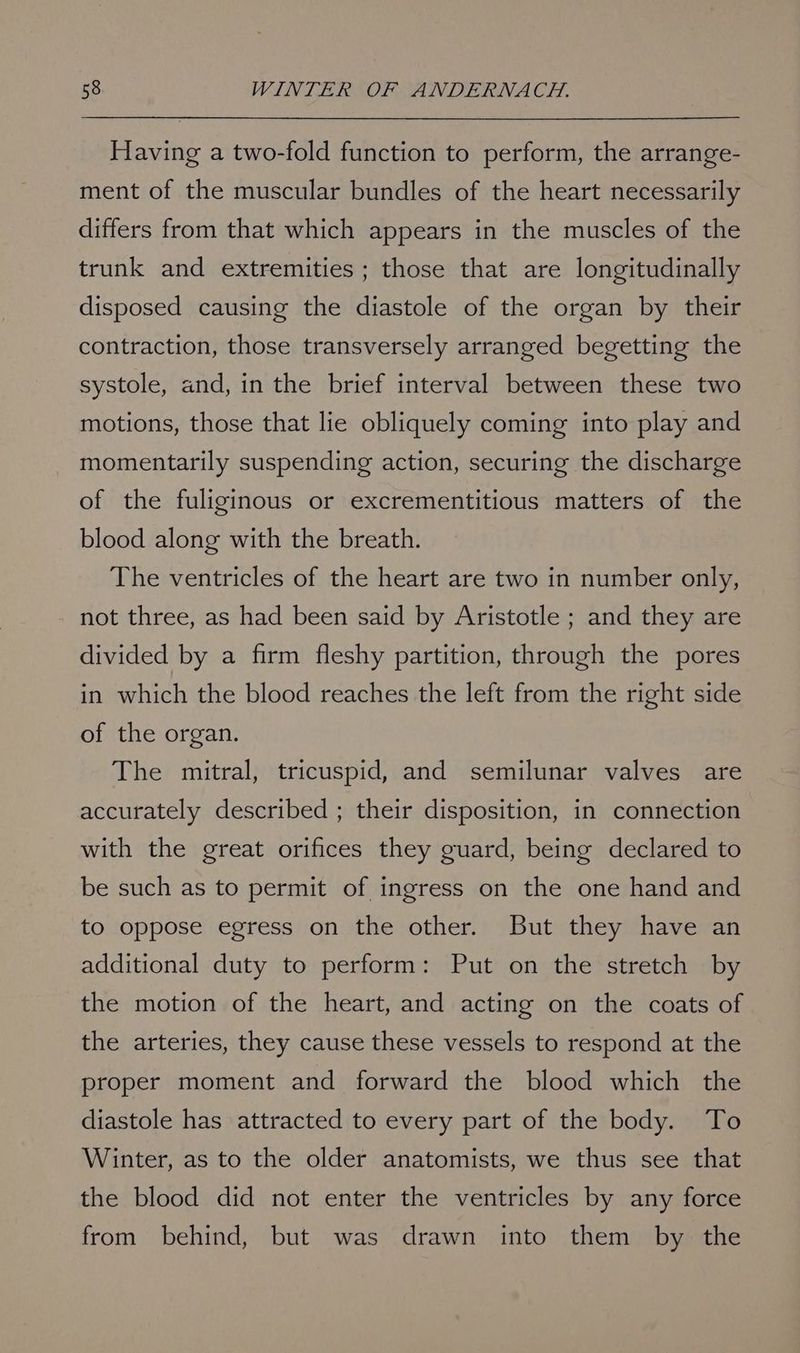 Having a two-fold function to perform, the arrange- ment of the muscular bundles of the heart necessarily differs from that which appears in the muscles of the trunk and extremities ; those that are longitudinally disposed causing the diastole of the organ by their contraction, those transversely arranged begetting the systole, and, in the brief interval between these two motions, those that lie obliquely coming into play and momentarily suspending action, securing the discharge of the fuliginous or excrementitious matters of the blood along with the breath. The ventricles of the heart are two in number only, not three, as had been said by Aristotle ; and they are divided by a firm fleshy partition, through the pores in which the blood reaches the left from the right side of the organ. The mitral, tricuspid, and semilunar valves are accurately described ; their disposition, in connection with the great orifices they guard, being declared to be such as to permit of ingress on the one hand and to oppose egress on the other. But they have an additional duty to perform: Put on the stretch by the motion of the heart, and acting on the coats of the arteries, they cause these vessels to respond at the proper moment and forward the blood which the diastole has attracted to every part of the body. To Winter, as to the older anatomists, we thus see that the blood did not enter the ventricles by any force from behind, but was drawn into them by the