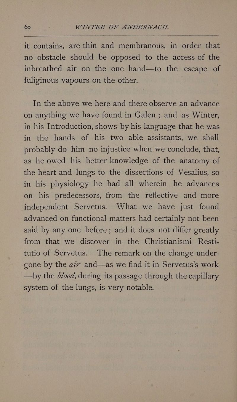 it contains, are thin and membranous, in order that no obstacle should be opposed to the access of the inbreathed air on the one hand—to the escape of fuliginous vapours on the other. In the above we here and there observe an advance on anything we have found in Galen; and as Winter, in his Introduction, shows by his language that he was in the hands of his two able assistants, we shall probably do him no injustice when we conclude, that, as he owed his better knowledge of the anatomy of the heart and lungs to the dissections of Vesalius, so in his physiology he had all wherein he advances on his predecessors, from the reflective and more independent Servetus. What we have just found advanced on functional matters had certainly not been said by any one before; and it does not differ greatly from that we discover in the Christianismi Resti- tutio of Servetus. The remark on the change under- gone by the azv and—as we find it in Servetus’s work —by the dood, during its passage through the capillary system of the lungs, is very notable.