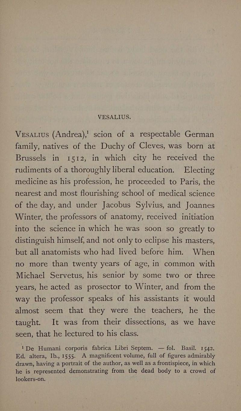 Vesa.tus (Andrea),’ scion of a respectable German family, natives of the Duchy of Cleves, was born at Brussels in 1512, in which city he received the rudiments of a thoroughly liberal education. Electing medicine as his profession, he proceeded to Paris, the nearest and most flourishing school of medical science of the day, and under Jacobus Sylvius, and Joannes Winter, the professors of anatomy, received initiation into the science in which he was soon so greatly to distinguish himself, and not only to eclipse his masters, but all anatomists who had lived before him. When no more than twenty years of age, in common with Michael Servetus, his senior by some two or three years, he acted as prosector to Winter, and from the way the professor speaks of his assistants it would almost seem that they were the teachers, he the ‘taught. It was from their dissections, as we have seen, that he lectured to his class. 1De Humani corporis fabrica Libri Septem. — fol. Basil. 1542. Ed. altera, Ib., 1555. A magnificent volume, full of figures admirably drawn, having a portrait of the author, as well as a frontispiece, in which he is represented demonstrating from the dead body to a crowd of lookers-on.