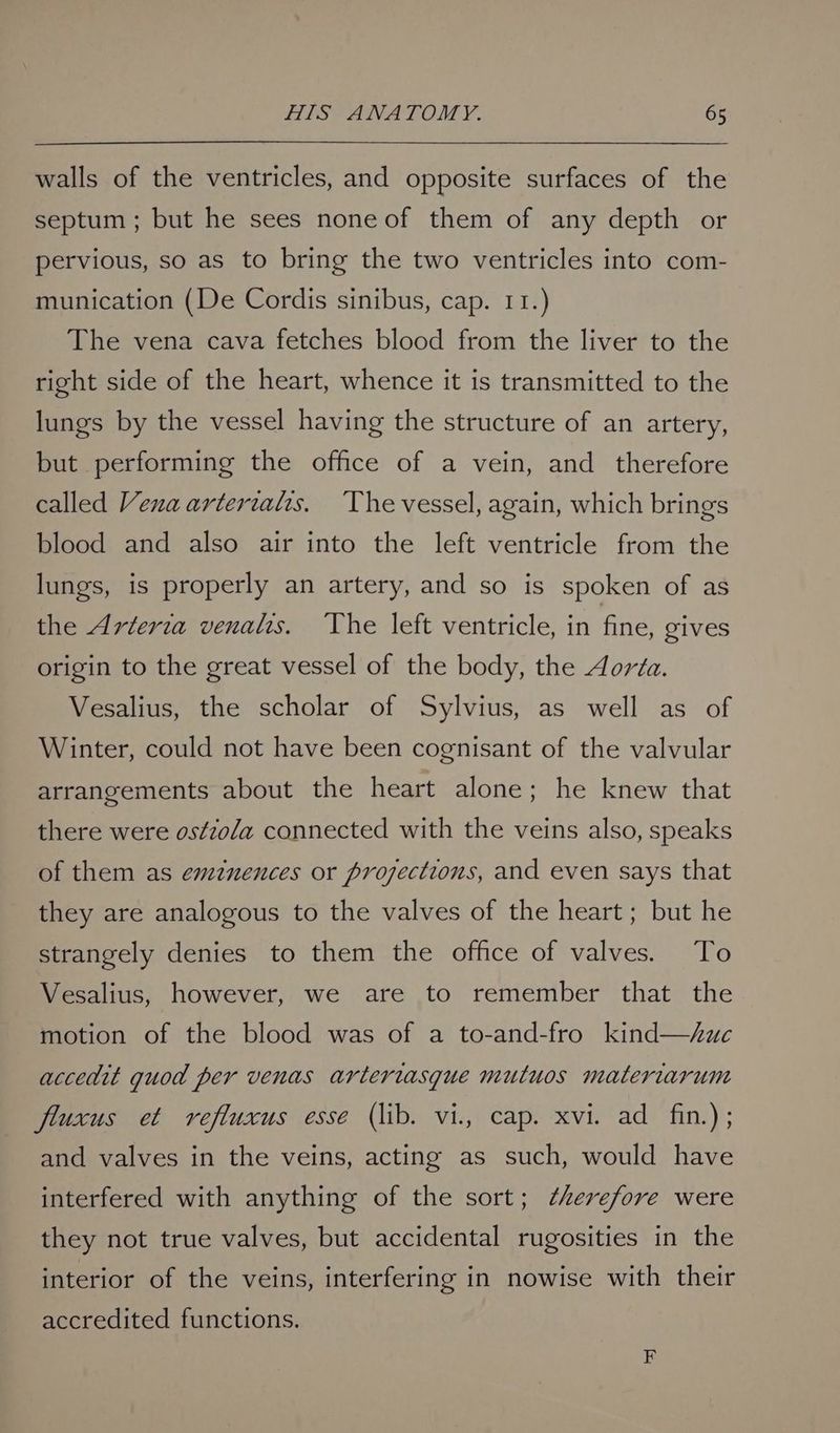 walls of the ventricles, and opposite surfaces of the septum; but he sees none of them of any depth or pervious, so as to bring the two ventricles into com- munication (De Cordis sinibus, cap. 11.) The vena cava fetches blood from the liver to the right side of the heart, whence it is transmitted to the lungs by the vessel having the structure of an artery, but performing the office of a vein, and therefore called Venaarterialis. The vessel, again, which brings blood and also air into the left ventricle from the lungs, is properly an artery, and so is spoken of as the Arteria venalis. ‘The left ventricle, in fine, gives origin to the great vessel of the body, the Aorta. Vesalius, the scholar of Sylvius, as well as of Winter, could not have been cognisant of the valvular arrangements about the heart alone; he knew that there were os¢zo/a connected with the veins also, speaks of them as emznences or prozections, and even says that they are analogous to the valves of the heart; but he strangely denies to them the office of valves. To Vesalius, however, we are to remember that the motion of the blood was of a to-and-fro kind—zuc accedit quod per venas arteriasgue mutuos materiarum fluxus et refluxus esse (lib. vi., cap. xvi. ad fin.) ; and valves in the veins, acting as such, would have interfered with anything of the sort; ¢herefore were they not true valves, but accidental rugosities in the interior of the veins, interfering in nowise with their accredited functions.