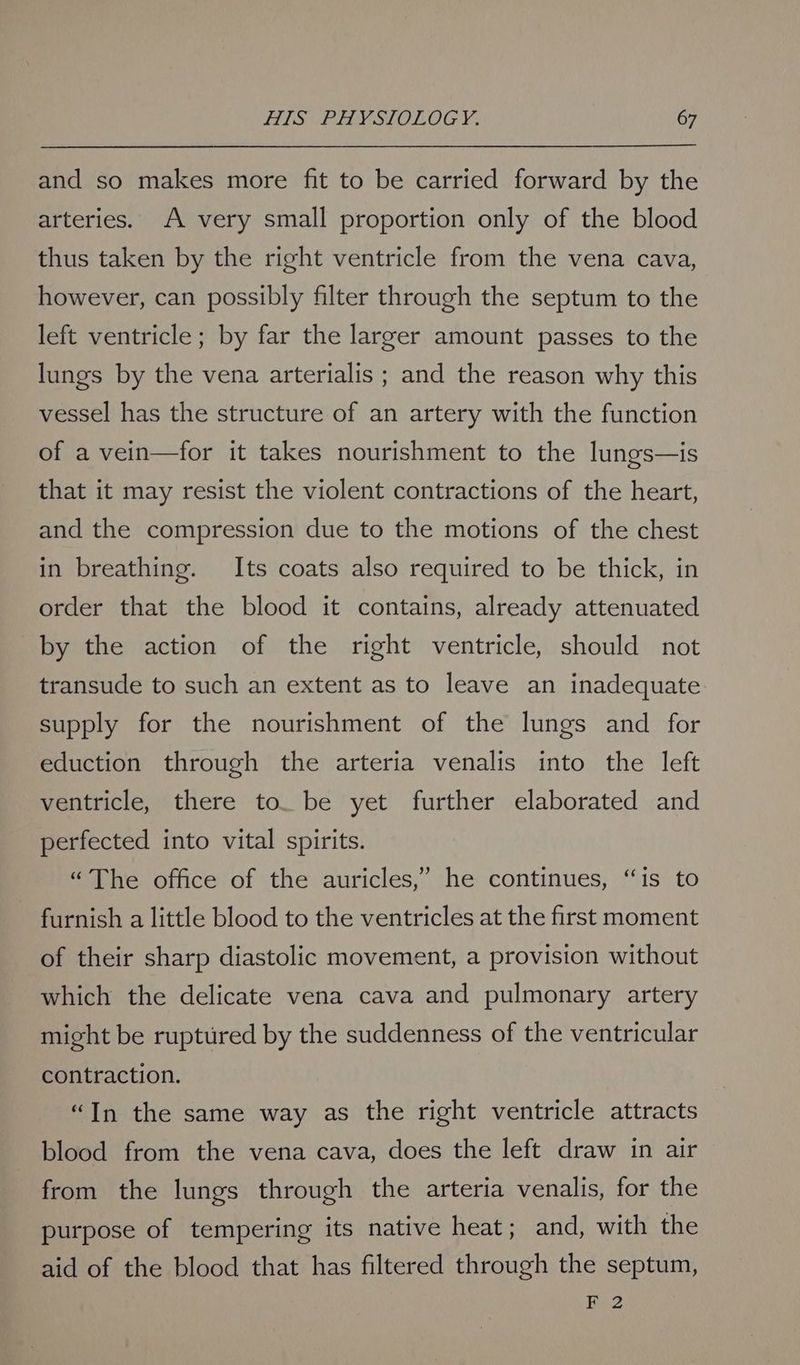 and so makes more fit to be carried forward by the arteries. A very small proportion only of the blood thus taken by the right ventricle from the vena cava, however, can possibly filter through the septum to the left ventricle; by far the larger amount passes to the lungs by the vena arterialis ; and the reason why this vessel has the structure of an artery with the function of a vein—for it takes nourishment to the lungs—is that it may resist the violent contractions of the heart, and the compression due to the motions of the chest in breathing. Its coats also required to be thick, in order that the blood it contains, already attenuated by the action of the right ventricle, should not transude to such an extent as to leave an inadequate supply for the nourishment of the lungs and for eduction through the arteria venalis into the left ventricle, there to. be yet further elaborated and perfected into vital spirits. “The office of the auricles,’ he continues, “is to furnish a little blood to the ventricles at the first moment of their sharp diastolic movement, a provision without which the delicate vena cava and pulmonary artery might be ruptured by the suddenness of the ventricular contraction. “In the same way as the right ventricle attracts blood from the vena cava, does the left draw in air from the lungs through the arteria venalis, for the purpose of tempering its native heat; and, with the aid of the blood that has filtered through the septum, F 2