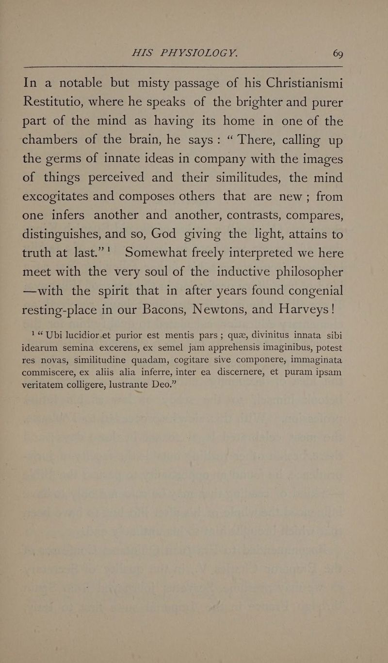 In a notable but misty passage of his Christianismi Restitutio, where he speaks of the brighter and purer part of the mind as having its home in one of the chambers of the brain, he says: “ There, calling up the germs of innate ideas in company with the images of things perceived and their similitudes, the mind excogitates and composes others that are new; from one infers another and another, contrasts, compares, distinguishes, and so, God giving the light, attains to truth at last.”' Somewhat freely interpreted we here meet with the very soul of the inductive philosopher —with the spirit that in after years found congenial resting-place in our Bacons, Newtons, and Harveys! 1“ Ubi lucidior.et purior est mentis pars; que, divinitus innata sibi idearum semina excerens, ex semel jam apprehensis imaginibus, potest res novas, similitudine quadam, cogitare sive componere, immaginata commiscere, ex aliis alia inferre, inter ea discernere, et puram ipsam veritatem colligere, lustrante Deo.”