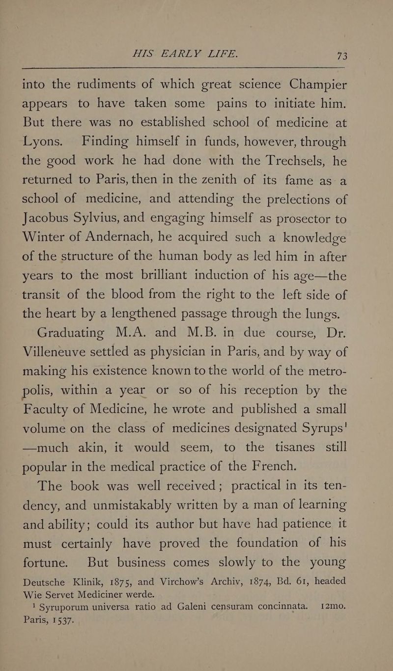 into the rudiments of which great science Champier appears to have taken some pains to initiate him. But there was no established school of medicine at Lyons. Finding himself in funds, however, through the good work he had done with the Trechsels, he returned to Paris, then in the zenith of its fame as a school of medicine, and attending the prelections of Jacobus Sylvius, and engaging himself as prosector to Winter of Andernach, he acquired such a knowledge of the structure of the human body as led him in after years to the most brilliant induction of his age—the transit of the blood from the right to the left side of the heart by a lengthened passage through the lungs. Graduating M.A. and M.B. in due course, Dr. Villeneuve settled as physician in Paris, and by way of making his existence known to the world of the metro- polis, within a year or so of his reception by the Faculty of Medicine, he wrote and published a small volume on the class of medicines designated Syrups' —much akin, it would seem, to the tisanes still popular in the medical practice of the French. The book was well received; practical in its ten- dency, and unmistakably written by a man of learning and ability; could its author but have had patience it must certainly have proved the foundation of his fortune. But business comes slowly to the young Deutsche Klinik, 1875, and Virchow’s Archiv, 1874, Bd. 61, headed Wie Servet Mediciner werde. 1 Syruporum universa ratio ad Galeni censuram concinnata. 12mo. Paris, 1537.