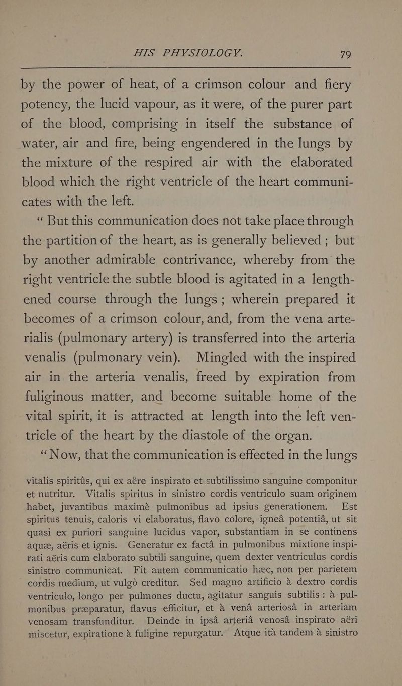 by the power of heat, of a crimson colour and fiery potency, the lucid vapour, as it were, of the purer part of the blood, comprising in itself the substance of water, air and fire, being engendered in the lungs by the mixture of the respired air with the elaborated blood which the right ventricle of the heart communi- cates with the left. “ But this communication does not take place through the partition of the heart, as is generally believed ; but by another admirable contrivance, whereby from the right ventricle the subtle blood is agitated in a length- ened course through the lungs; wherein prepared it becomes of a crimson colour, and, from the vena arte- rialis (pulmonary artery) is transferred into the arteria venalis (pulmonary vein). Mingled with the inspired air in the arteria venalis, freed by expiration from fuliginous matter, and become suitable home of the vital spirit, it is attracted at length into the left ven- tricle of the heart by the diastole of the organ. “Now, that the communication is effected in the lungs vitalis spirittis, qui ex aére inspirato et subtilissimo sanguine componitur et nutritur. Vitalis spiritus in sinistro cordis ventriculo suam originem habet, juvantibus maximé pulmonibus ad ipsius generationem. Est spiritus tenuis, caloris vi elaboratus, flavo colore, ignea potentia, ut sit quasi ex puriori sanguine lucidus vapor, substantiam in se continens aquee, aéris et ignis. Generatur ex facta in pulmonibus mixtione inspi- rati aéris cum elaborato subtili sanguine, quem dexter ventriculus cordis sinistro communicat. Fit autem communicatio heec, non per parietem cordis medium, ut vulg6o creditur. Sed magno artificio 4 dextro cordis ventriculo, longo per pulmones ductu, agitatur sanguis subtilis: a pul- monibus preeparatur, flavus efficitur, et & vend arteriosa in arteriam venosam transfunditur. Deinde in ipsa arteria venosa inspirato aéri miscetur, expiratione & fuligine repurgatur. Atque ita tandem 4 sinistro