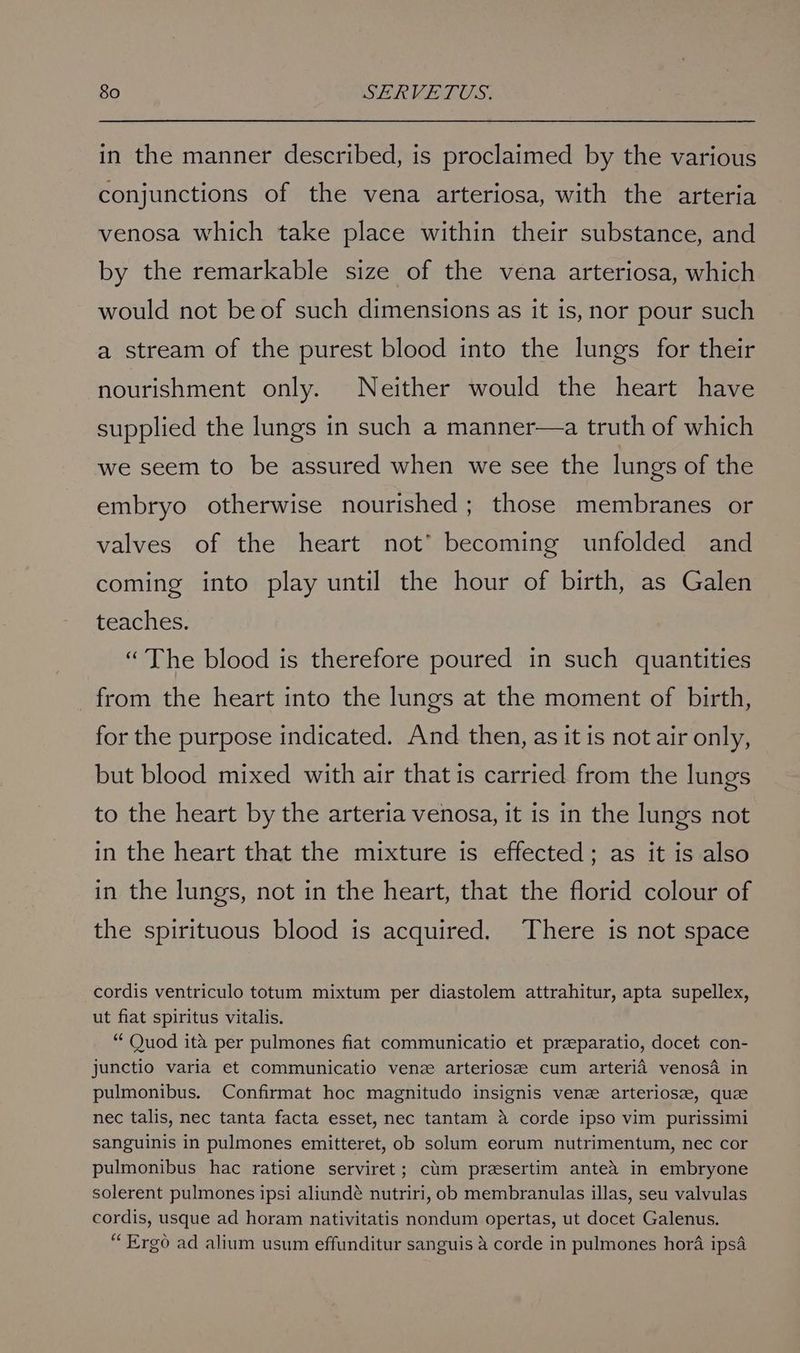 in the manner described, is proclaimed by the various conjunctions of the vena arteriosa, with the arteria venosa which take place within their substance, and by the remarkable size of the vena arteriosa, which would not be of such dimensions as it is, nor pour such a stream of the purest blood into the lungs for their nourishment only. Neither would the heart have supplied the lungs in such a manner—a truth of which we seem to be assured when we see the lungs of the embryo otherwise nourished; those membranes or valves of the heart not’ becoming unfolded and coming into play until the hour of birth, as Galen teaches. “The blood is therefore poured in such quantities from the heart into the lungs at the moment of birth, for the purpose indicated. And then, as it is not air only, but blood mixed with air that is carried from the lungs to the heart by the arteria venosa, it is in the lungs not in the heart that the mixture is effected; as it is also in the lungs, not in the heart, that the florid colour of the spirituous blood is acquired. There is not space cordis ventriculo totum mixtum per diastolem attrahitur, apta supellex, ut fiat spiritus vitalis. “ Quod ita per pulmones fiat communicatio et przeparatio, docet con- junctio varia et communicatio venze arteriosze cum arteria venosa in pulmonibus. Confirmat hoc magnitudo insignis venz arteriosz, quz nec talis, nec tanta facta esset, nec tantam 4 corde ipso vim purissimi sanguinis in pulmones emitteret, ob solum eorum nutrimentum, nec cor pulmonibus hac ratione serviret; cium presertim antea in embryone solerent pulmones ipsi aliundé nutriri, ob membranulas illas, seu valvulas cordis, usque ad horam nativitatis nondum opertas, ut docet Galenus. “Ergo ad alium usum effunditur sanguis a corde in pulmones hora ipsa