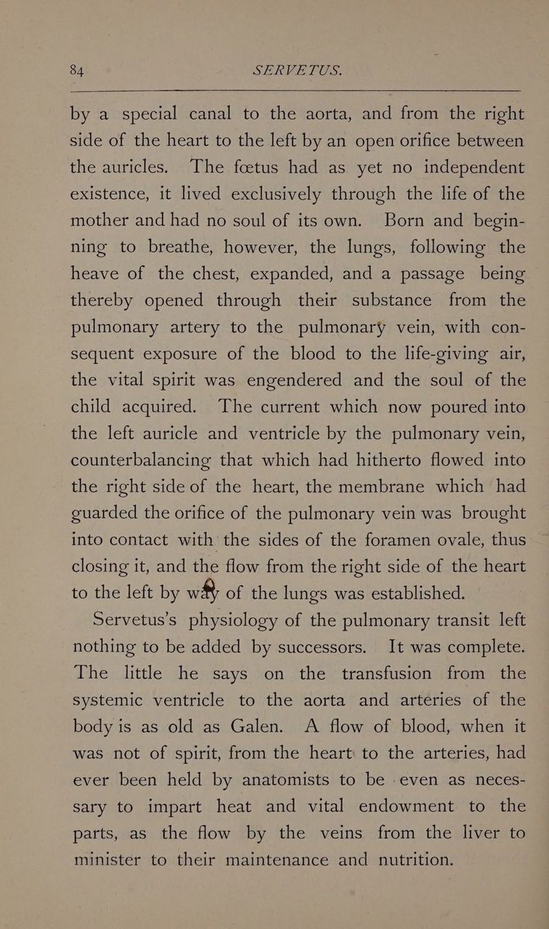by a special canal to the aorta, and from the right side of the heart to the left by an open orifice between the auricles. The foetus had as yet no independent existence, it lived exclusively through the life of the mother and had no soul of its own. Born and begin- ning to breathe, however, the lungs, following the heave of the chest, expanded, and a passage being thereby opened through their substance from the pulmonary artery to the pulmonary vein, with con- sequent exposure of the blood to the life-giving air, the vital spirit was engendered and the soul of the child acquired. The current which now poured into the left auricle and ventricle by the pulmonary vein, counterbalancing that which had hitherto flowed into the right side of the heart, the membrane which had guarded the orifice of the pulmonary vein was brought into contact with the sides of the foramen ovale, thus closing it, and the flow from the right side of the heart to the left by wh of the lungs was established. Servetus’s physiology of the pulmonary transit left nothing to be added by successors. It was complete. The little he says on the transfusion from the systemic ventricle to the aorta and arteries of the body is as old as Galen. A flow of blood, when it was not of spirit, from the heart to the arteries, had ever been held by anatomists to be -even as neces- sary to impart heat and vital endowment to the parts, as the flow by the veins from the liver to minister to their maintenance and nutrition.