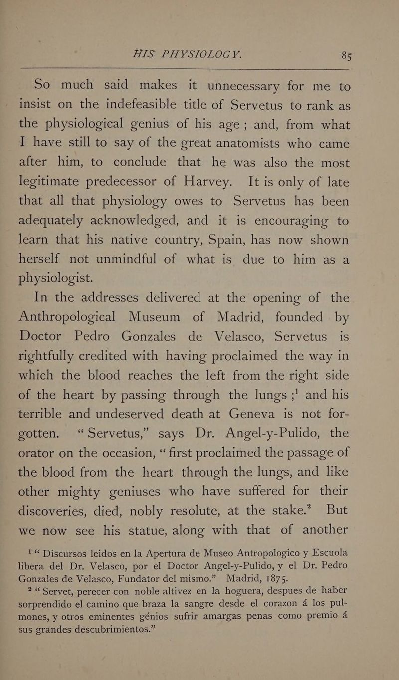 HIS PHYSIOLOGY. 8s So much said makes it unnecessary for me to insist on the indefeasible title of Servetus to rank as the physiological genius of his age; and, from what I have still to say of the great anatomists who came after him, to conclude that he was also the most legitimate predecessor of Harvey. It is only of late that all that physiology owes to Servetus has been adequately acknowledged, and it is encouraging to learn that his native country, Spain, has now shown herself not unmindful of what is due to him as a physiologist. In the addresses delivered at the opening of the Anthropological Museum of Madrid, founded by Doctor Pedro Gonzales de Velasco, Servetus is rightfully credited with having proclaimed the way in which the blood reaches the left from the right side of the heart by passing through the lungs ;’ and his terrible and undeserved death at Geneva is not for- gotten. ‘“Servetus,” says Dr. Angel-y-Pulido, the orator on the occasion, “ first proclaimed the passage of the blood from the heart through the lungs, and like other mighty geniuses who have suffered for their discoveries, died, nobly resolute, at the stake.” But we now see his statue, along with that of another 1“ T)iscursos leidos en la Apertura de Museo Antropologico y Escuola libera del Dr. Velasco, por el Doctor Angel-y-Pulido, y el Dr. Pedro Gonzales de Velasco, Fundator del mismo.” Madrid, 1875. 2 “ Servet, perecer con noble altivez en la hoguera, despues de haber sorprendido el camino que braza la sangre desde el corazon 4 los pul- mones, y otros eminentes génios sufrir amargas penas como premio 4 sus grandes descubrimientos.”