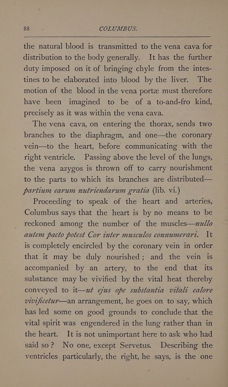 the natural blood is transmitted to the vena cava for distribution to the body generally. It has the further duty imposed on it of bringing chyle from the intes- tines to be elaborated into blood by the liver. The motion of the blood in the vena porte must therefore have been imagined to be of a to-and-fro kind, precisely as it was within the vena cava. The vena cava, on entering the thorax, sends two branches to the diaphragm, and one—the coronary vein—-to the heart, before communicating with the right ventricle. Passing above the level of the lungs, the vena azygos is thrown off to carry nourishment to the parts to which its branches are distributed— partium earum nutriendarum gratia (lib. vi.) Proceeding to speak of the heart and arteries, Columbus says that the heart is by no means to be reckoned among the number of the muscles—zz/lo autem pacto potest Cor inter musculos connumerari. It is completely encircled by the coronary vein in order that it may be duly nourished; and the vein is accompanied by an artery, to the end that its substance may be vivified by the vital heat thereby conveyed to it—wut egus ope substantia vitali calore vivijicetur—an arrangement, he goes on to’say, which has led some on good grounds to conclude that the vital spirit was engendered in the lung rather than in the heart. It is not unimportant here to ask who had said so? No one, except Servetus. Describing the ventricles particularly, the right, he says, is the one