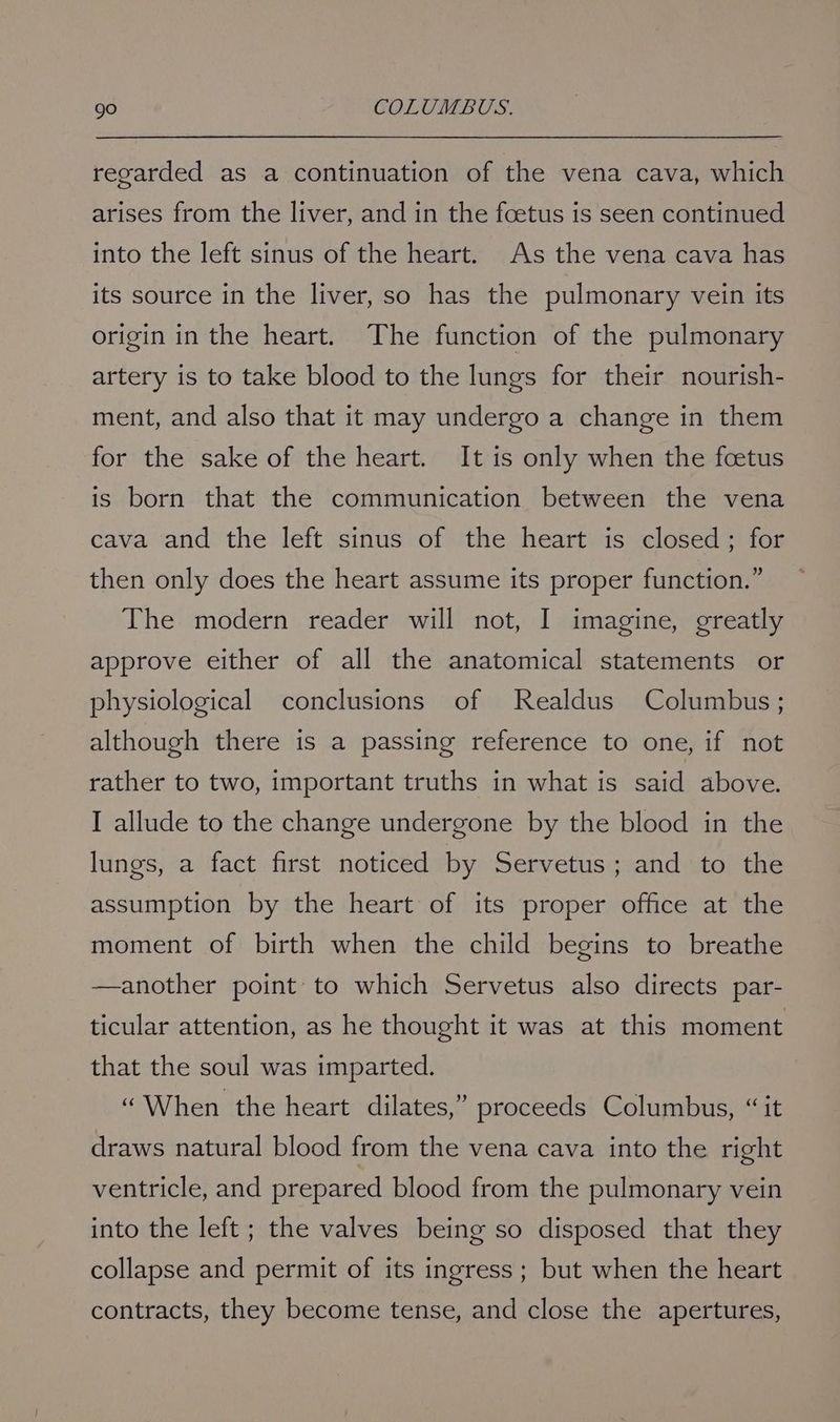 regarded as a continuation of the vena cava, which arises from the liver, and in the foetus is seen continued into the left sinus of the heart. As the vena cava has its source in the liver, so has the pulmonary vein its origin in the heart. The function of the pulmonary artery is to take blood to the lungs for their nourish- ment, and also that it may undergo a change in them for the sake of the heart. It is only when the foetus is born that the communication between the vena cava and the left sinus of the heart is closed; for then only does the heart assume its proper function.” The modern reader will not, I imagine, greatly approve either of all the anatomical statements or physiological conclusions of Realdus Columbus; although there is a passing reference to one, if not rather to two, important truths in what is said above. I allude to the change undergone by the blood in the lungs, a fact first noticed by Servetus; and to the assumption by the heart of its proper office at the moment of birth when the child begins to breathe —another point to which Servetus also directs par- ticular attention, as he thought it was at this moment that the soul was imparted. “When the heart dilates,” proceeds Columbus, “ it draws natural blood from the vena cava into the right ventricle, and prepared blood from the pulmonary vein into the left ; the valves being so disposed that they collapse and permit of its ingress; but when the heart contracts, they become tense, and close the apertures,
