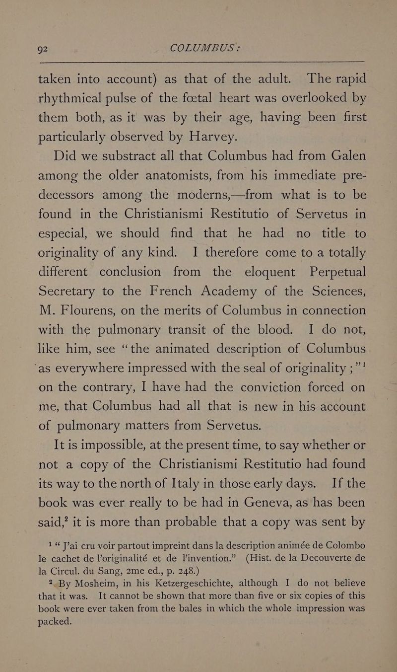taken into account) as that of the adult. ‘The rapid rhythmical pulse of the foetal heart was overlooked by them both, as it was by their age, having been first particularly observed by Harvey. Did we substract all that Columbus had from Galen among the older anatomists, from his immediate pre- decessors among the moderns,—from what is to be found in the Christianismi Restitutio of Servetus in especial, we should find that he had no title to originality of any kind. I therefore come to a totally different conclusion from the eloquent Perpetual Secretary to the French Academy of the Sciences, M. Flourens, on the merits of Columbus in connection with the pulmonary transit of the blood. I do not, like him, see “the animated description of Columbus ‘as everywhere impressed with the seal of originality ;”' on the contrary, I have had the conviction forced on me, that Columbus had all that is new in his account of pulmonary matters from Servetus. It is impossible, at the present time, to say whether or not a copy of the Christianismi Restitutio had found its way to the north of Italy in those early days. If the book was ever really to be had in Geneva, as has been said,’ it is more than probable that a copy was sent by 1“ Jai cru voir partout impreint dans la description animée de Colombo le cachet de Voriginalité et de Vinvention.” (Hist. de la Decouverte de la Circul. du Sang, 2me ed., p. 248.) 2.By Mosheim, in his Ketzergeschichte, although I do not believe that it was. It cannot be shown that more than five or six copies of this book were ever taken from the bales in which the whole impression was packed.