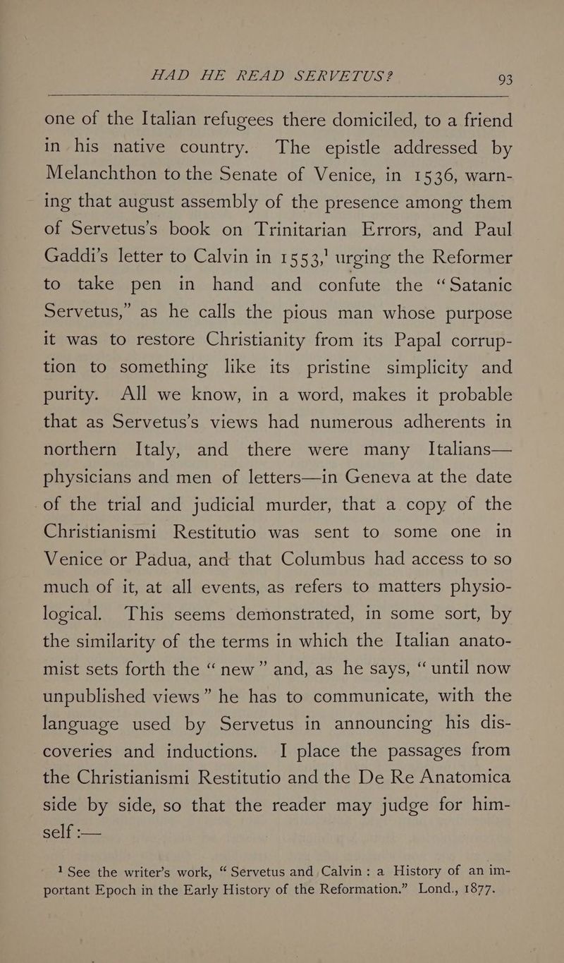 one of the Italian refugees there domiciled, to a friend in his native country. The epistle addressed by Melanchthon to the Senate of Venice, in 1536, warn- ing that august assembly of the presence among them of Servetus’s book on Trinitarian Errors, and Paul Gaddi’s letter to Calvin in 1553,’ urging the Reformer to take pen in hand and confute the “Satanic Servetus, as he calls the pious man whose purpose it was to restore Christianity from its Papal corrup- tion to something like its pristine simplicity and purity. All we know, in a word, makes it probable that as Servetus’s views had numerous adherents in northern Italy, and there were many Italians— physicians and men of letters—in Geneva at the date of the trial and judicial murder, that a copy of the Christianismi Restitutio was sent to some one in Venice or Padua, and that Columbus had access to so much of it, at all events, as refers to matters physio- logical. This seems demonstrated, in some sort, by the similarity of the terms in which the Italian anato- mist sets forth the “new” and, as he says, “ until now unpublished views” he has to communicate, with the language used by Servetus in announcing his dis- coveries and inductions. I place the passages from the Christianismi Restitutio and the De Re Anatomica side by side, so that the reader may judge for him- self :— 1 See the writer’s work, “ Servetus and Calvin: a History of an im- portant Epoch in the Early History of the Reformation.” Lond., 1877.