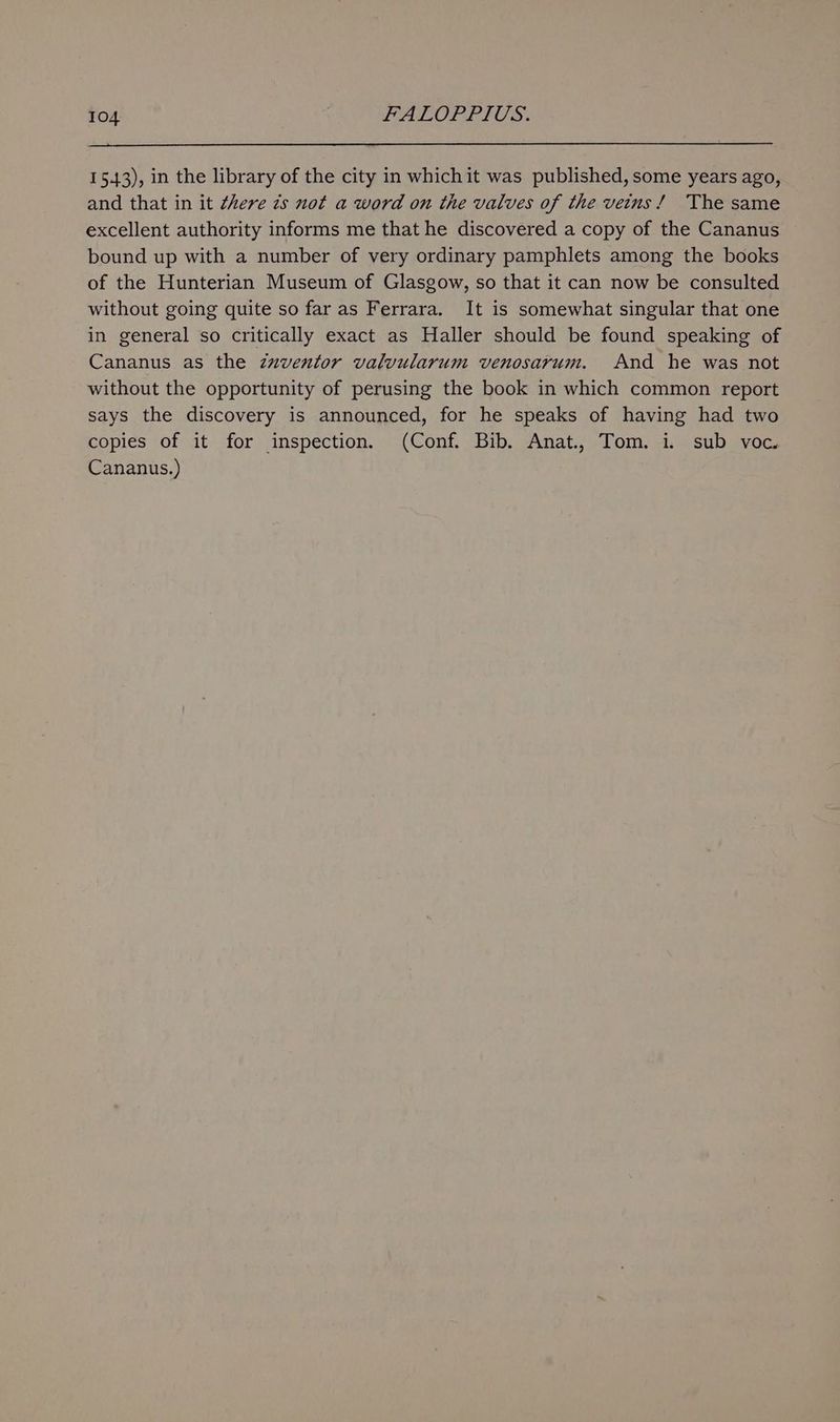 15.43), in the library of the city in whichit was published, some years ago, and that in it there zs not a word on the valves of the veins! The same excellent authority informs me that he discovered a copy of the Cananus bound up with a number of very ordinary pamphlets among the books of the Hunterian Museum of Glasgow, so that it can now be consulted without going quite so far as Ferrara. It is somewhat singular that one in general so critically exact as Haller should be found speaking of Cananus as the zuzventor valvularum venosarum. And he was not without the opportunity of perusing the book in which common report says the discovery is announced, for he speaks of having had two copies of it for inspection. (Conf. Bib. Anat., Tom. i. sub voc. Cananus.)