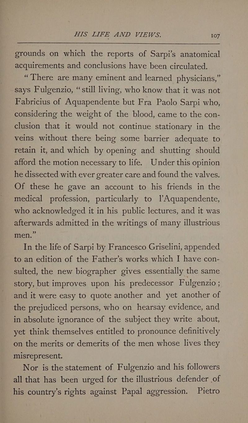 grounds on which the reports of Sarpi’s anatomical acquirements and conclusions have been circulated. “There are many eminent and learned physicians,” says Fulgenzio, “still living, who know that it was not Fabricius of Aquapendente but Fra Paolo Sarpi who, considering the weight of the blood, came to the con- clusion that it would not continue stationary in the veins without there being some barrier adequate to retain it, and which by opening and shutting should afford the motion necessary to life. Under this opinion he dissected with ever greater care and found the valves. Of these he gave an account to his friends in the medical profession, particularly to lAquapendente, who acknowledged it in his public lectures, and it was afterwards admitted in the writings of many illustrious men.” In the life of Sarpi by Francesco Griselini, appended to an edition of the Father’s works which I have con- sulted, the new biographer gives essentially the same story, but improves upon his predecessor Fulgenzio : and it were easy to quote another and yet another of the prejudiced persons, who on hearsay evidence, and in absolute ignorance of the subject they write about, yet think themselves entitled to pronounce definitively on the merits or demerits of the men whose lives they misrepresent. Nor is the statement of Fulgenzio and his followers all that has been urged for the illustrious defender of his country’s rights against Papal aggression. Pietro