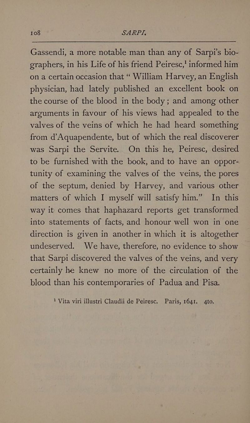 Gassendi, a more notable man than any of Sarpi’s bio- graphers, in his Life of his friend Peiresc,' informed him on a certain occasion that “ William Harvey, an English physician, had lately published an excellent book on the course of the blood in the body; and among other arguments in favour of his views had appealed to the valves of the veins of which he had heard something from d’Aquapendente, but of which the real discoverer was Sarpi the Servite... On this he, Peiresc, desired to be furnished with the book, and to have an oppor- tunity of examining the valves of the veins, the pores of the septum, denied by Harvey, and various other matters of which I myself will satisfy him.” In this way it comes that haphazard reports get transformed into statements of facts, and honour well won in one direction is given in another in which it is altogether undeserved. We have, therefore, no evidence to show that Sarpi discovered the valves of the veins, and very certainly he knew no more of the circulation of the blood than his contemporaries of Padua and Pisa. 1 Vita viri illustri Claudii de Peiresc. Paris, 1641. 4to.