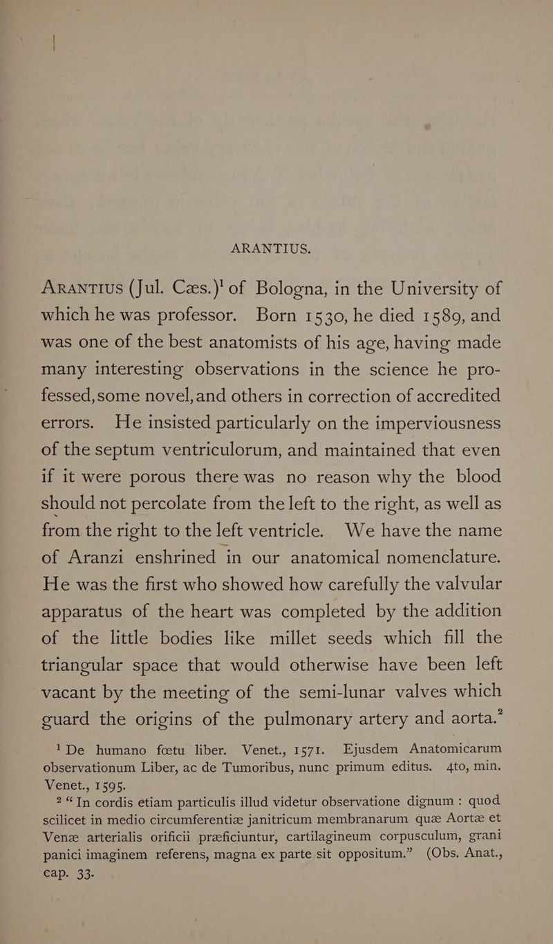 ARANTIUS. ARANTIUS (Jul. Czes.)' of Bologna, in the University of which he was professor. Born 1530, he died 1589, and was one of the best anatomists of his age, having made many interesting observations in the science he pro- fessed,some novel,and others in correction of accredited errors. He insisted particularly on the imperviousness of the septum ventriculorum, and maintained that even if it were porous there was no reason why the blood should not percolate from the left to the right, as well as from the right to the left ventricle. We have the name of Aranzi enshrined in our anatomical nomenclature. He was the first who showed how carefully the valvular apparatus of the heart was completed by the addition of the little bodies like millet seeds which fill the triangular space that would otherwise have been left vacant by the meeting of the semi-lunar valves which guard the origins of the pulmonary artery and aorta.’ 1De humano fcetu liber. Venet., 1571. Ejusdem Anatomicarum observationum Liber, ac de Tumoribus, nunc primum editus. 4to, min. Wenner, 15s. 2 “Tn cordis etiam particulis illud videtur observatione dignum : quod scilicet in medio circumferentiz janitricum membranarum que Aortz et Venez arterialis orificii przeficiuntur, cartilagineum corpusculum, grani panici imaginem referens, magna ex parte sit oppositum.” (Obs. Anat., cap. 33.