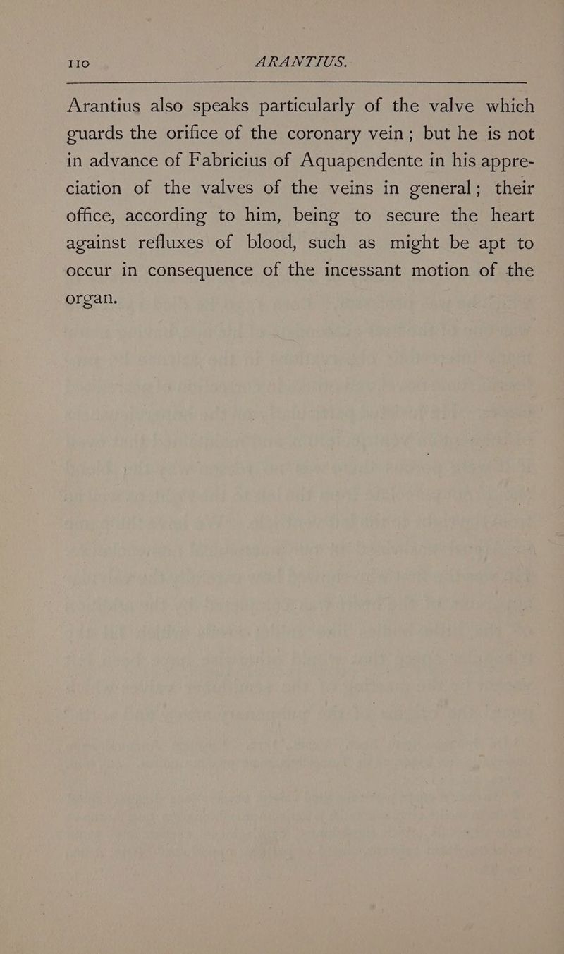 Arantius also speaks particularly of the valve which guards the orifice of the coronary vein; but he is not in advance of Fabricius of Aquapendente in his appre- ciation of the valves of the veins in general; their office, according to him, being to secure the heart against refluxes of blood, such as might be apt to occur in consequence of the incessant motion of the