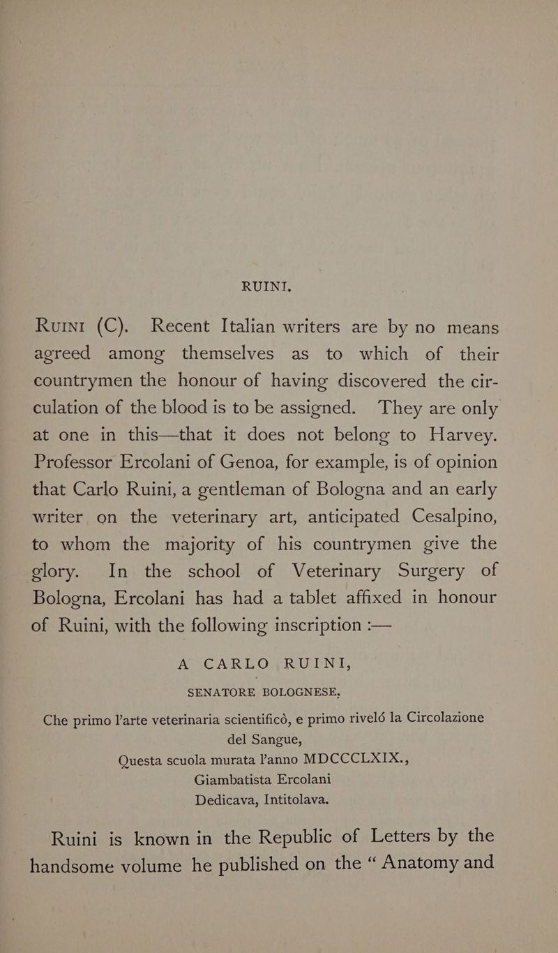 RUINI. Ruri (C). Recent Italian writers are by no means agreed among themselves as to which of their countrymen the honour of having discovered the cir- culation of the blood is to be assigned. They are only at one in this—that it does not belong to Harvey. Professor Ercolani of Genoa, for example, is of opinion that Carlo Ruini, a gentleman of Bologna and an early writer on the veterinary art, anticipated Cesalpino, to whom the majority of his countrymen give the glory. In the school of Veterinary Surgery of Bologna, Ercolani has had a tablet affixed in honour of Ruini, with the following inscription :— ACARLOVRULNT, SENATORE BOLOGNESE, Che primo l’arte veterinaria scientificd, e primo riveld la Circolazione del Sangue, Questa scuola murata anno MDCCCLXIX., Giambatista Ercolani Dedicava, Intitolava. Ruini is known in the Republic of Letters by the handsome volume he published on the “ Anatomy and