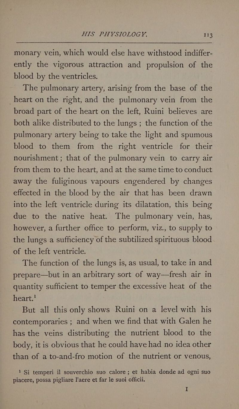 monary vein, which would else have withstood indiffer- ently the vigorous attraction and propulsion of the blood by the ventricles. The pulmonary artery, arising from the base of the heart on the right, and the pulmonary vein from the broad part of the heart on the left, Ruini believes are both alike distributed to the lungs ; the function of the pulmonary artery being to take the light and spumous blood to them from the right ventricle for their nourishment; that of the pulmonary vein to carry air from them to the heart, and at the same time to conduct away the fuliginous vapours engendered by changes effected in the blood by the air that has been drawn into the left ventricle during its dilatation, this being due to the native heat. The pulmonary vein, has, however, a further office to perform, viz., to supply to the lungs a sufficiency of the subtilized spirituous blood of the left ventricle. The function of the lungs is, as usual, to take in and prepare—but in an arbitrary sort of way—fresh air in quantity sufficient to temper the excessive heat of the heart.’ But all this only shows Ruini on a level with his contemporaries ; and when we find that with Galen he has the veins distributing the nutrient blood to the body, it is obvious that he could have had no idea other than of a to-and-fro motion of the nutrient or venous, 1 Si temperi il souverchio suo calore ; et habia donde ad ogni suo piacere, possa pigliare l’aere et far le suoi officii. I