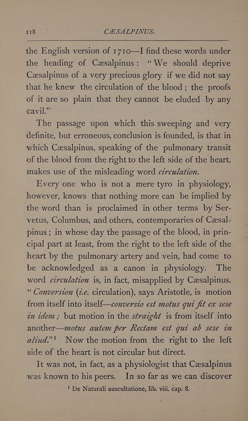 the English version of 1710—I find these words under the heading of Czesalpinus: “We should deprive Czesalpinus of a very precious glory if we did not say that he knew the circulation of the blood ; the proofs of it are so plain that they cannot be eluded by any cavil.” The passage upon which this sweeping and very definite, but erroneous, conclusion is founded, is that in which Czsalpinus, speaking of the pulmonary transit of the blood from the right to the left side of the heart, makes use of the misleading word circulation. Every one who is not a mere tyro in physiology, however, knows that nothing more can be implied by the word than is proclaimed in other terms by Ser- vetus, Columbus, and others, contemporaries of Czesal- pinus ; in whose day the passage of the blood, in prin- cipal part at least, from the right to the left side of the heart by the pulmonary artery and vein, had come to be acknowledged as a canon in physiology. The word czrvculation is, in fact, misapplied by Czsalpinus. “ Conversion (2.e. circulation), says Aristotle, is motion from itself into itself—converszo est motus gui fit ex sese 7m idem» but motion in the straight is from itself into another—motus autem per Rectam est gut ab sese im aliud.”* Now the motion from the right to the left side of the heart is not circular but direct. It was not, in fact, as a physiologist that Caesalpinus was known to his peers. In so far as we can discover 1 De Naturali auscultatione, lib. viii. cap. 8.