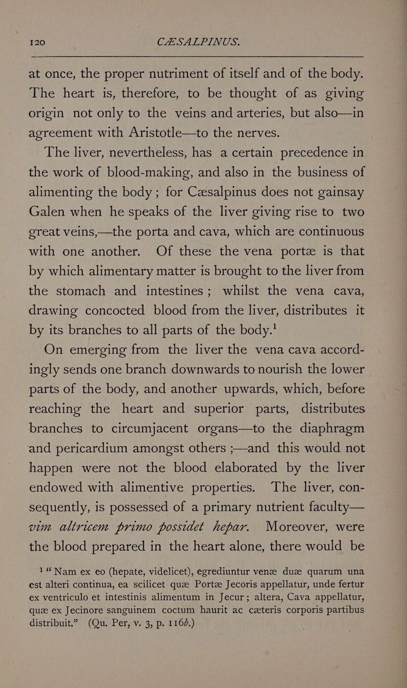 at once, the proper nutriment of itself and of the body. The heart is, therefore, to be thought of as giving origin not only to the veins and arteries, but also—in agreement with Aristotle—to the nerves. The liver, nevertheless, has a certain precedence in the work of blood-making, and also in the business of alimenting the body; for Czesalpinus does not gainsay Galen when he speaks of the liver giving rise to two great veins,—the porta and cava, which are continuous with one another. Of these the vena porte is that by which alimentary matter is brought to the liver from the stomach and intestines; whilst the vena cava, drawing concocted blood from the liver, distributes it by its branches to all parts of the body.’ On emerging from the liver the vena cava accord- ingly sends one branch downwards to nourish the lower parts of the body, and another upwards, which, before reaching the heart and superior parts, distributes branches to circumjacent organs—to the diaphragm and pericardium amongst others ;—and this would not happen were not the blood elaborated by the liver endowed with alimentive properties. The liver, con- sequently, is possessed of a primary nutrient faculty— vim altricem primo possidet hepar. Moreover, were the blood prepared in the heart alone, there would be 1“ Nam ex eo (hepate, videlicet), egrediuntur venze duze quarum una est alteri continua, ea scilicet que Portze Jecoris appellatur, unde fertur ex ventriculo et intestinis alimentum in Jecur; altera, Cava appellatur, que ex Jecinore sanguinem coctum haurit ac czteris corporis partibus distribuit.” (Qu. Per, v. 3, p. 1164.)