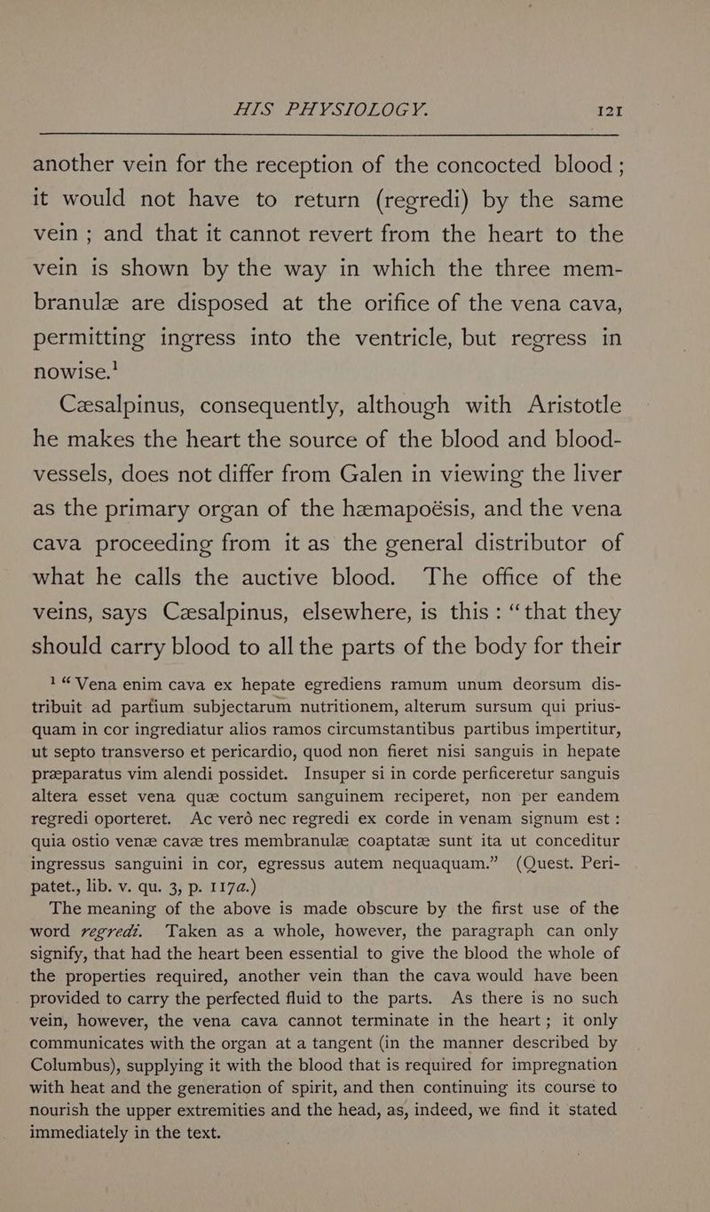 another vein for the reception of the concocted blood ; it would not have to return (regredi) by the same vein ; and that it cannot revert from the heart to the vein is shown by the way in which the three mem- branulz are disposed at the orifice of the vena cava, permitting ingress into the ventricle, but regress in nowise.’ Czsalpinus, consequently, although with Aristotle he makes the heart the source of the blood and blood- vessels, does not differ from Galen in viewing the liver as the primary organ of the hemapoésis, and the vena cava proceeding from it as the general distributor of what he calls the auctive blood. The office of the veins, says Czesalpinus, elsewhere, is this: “that they should carry blood to all the parts of the body for their 1 “Vena enim cava ex hepate egrediens ramum unum deorsum dis- tribuit ad partium subjectarum nutritionem, alterum sursum qui prius- quam in cor ingrediatur alios ramos circumstantibus partibus impertitur, ut septo transverso et pericardio, quod non fieret nisi sanguis in hepate preparatus vim alendi possidet. Insuper si in corde perficeretur sanguis altera esset vena que coctum sanguinem reciperet, non per eandem regredi oporteret. Ac verd nec regredi ex corde in venam signum est: quia ostio venze cavee tres membranule coaptate sunt ita ut conceditur ingressus sanguini in cor, egressus autem nequaquam.” (Quest. Peri- patet., lib. v. qu. 3, p. 1174.) The meaning of the above is made obscure by the first use of the word vegred?. Taken as a whole, however, the paragraph can only signify, that had the heart been essential to give the blood the whole of the properties required, another vein than the cava would have been provided to carry the perfected fluid to the parts. As there is no such vein, however, the vena cava cannot terminate in the heart; it only communicates with the organ at a tangent (in the manner described by Columbus), supplying it with the blood that is required for impregnation with heat and the generation of spirit, and then continuing its course to nourish the upper extremities and the head, as, indeed, we find it stated immediately in the text.