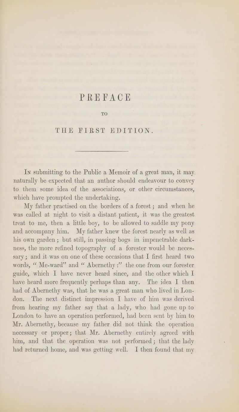 TO THE FIRST EDITION. Iy submitting to the Public a Memoir of a great man, it may naturally be expected that an author should endeavour to convey to them some idea of the associations, or other circumstances, which have prompted the undertaking. My father practised on the borders of a forest ; and when he was called at might to visit a distant patient, it was the greatest treat to me, then a little boy, to be allowed to saddle my pony and accompany him. My father knew the forest nearly as well as his own garden ; but still, in passing bogs m impenetrable dark- ness, the more refined topography of a forester would be neces- sary; and it was on one of these occasions that I first heard two words, “ Me-ward” and “ Abernethy :”’ the one from our forester guide, which I have never heard since, and the other which I have heard more frequently perhaps than any. ‘The idea I then had of Abernethy was, that he was a great man who lived in Lon- don. ‘The next distinct impression I have of him was derived from hearmmg my father say that a lady, who had gone up to London to have an operation performed, had been sent by him to Mr. Abernethy, because my father did not think the operation necessary or proper; that Mr. Abernethy entirely agreed with him, and that the operation was not performed; that the lady had returned home, and was getting well. I then found that my