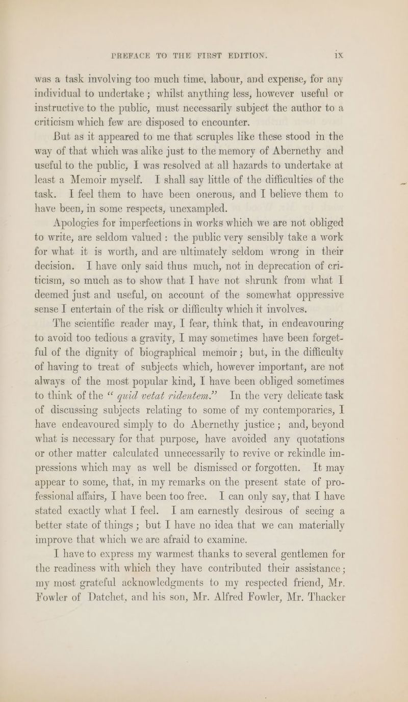 was a task mvolving too much time, labour, and expense, for any individual to undertake ; whilst anything less, however useful or instructive to the public, must necessarily subject the author to a criticism which few are disposed to encounter. But as it appeared to me that scruples like these stood in the way of that which was alike just to the memory of Abernethy and useful to the public, I was resolved at all hazards to undertake at least a Memoir myself. I shall say little of the difficulties of the task. I feel them to have been onerous, and I believe them to have been, in some respects, unexampled. Apologies for imperfections in works which we are not obliged to write, are seldom valued: the public very sensibly take a work for what it is worth, and are ultimately seldom wrong in their decision. I have only said thus much, not in deprecation of eri- ticism, so much as to show that I have not shrunk from what I deemed just and useful, on account of the somewhat oppressive sense I entertain of the nsk or difficulty which it involves. The scientific reader may, I fear, think that, m endeavouring to avoid too tedious a gravity, I may sometimes have been forget- ful of the dignity of biographical memoir; but, in the difficulty of having to treat of subjects which, however important, are not always of the most popular kind, I have been obliged sometimes to think of the “ guid vetat ridentem.” In the very delicate task of discussing subjects relating to some of my contemporaries, I have endeavoured simply to do Abernethy justice; and, beyond what is necessary for that purpose, have avoided any quotations or other matter calculated unnecessarily to revive or rekindle im- pressions which may as well be dismissed or forgotten. It may appear to some, that, m my remarks on the present state of pro- fessional affairs, I have been too free. I can only say, that I have stated exactly what I feel. Iam earnestly desirous of seeing a better state of things ; but I have no idea that we can materially improve that which we are afraid to examine. I have to express my warmest thanks to several gentlemen for the readiness with which they have contributed their assistance ; my most grateful acknowledgments to my respected friend, Mr. Fowler of Datchet, and his son, Mr. Alfred Fowler, Mr. Thacker