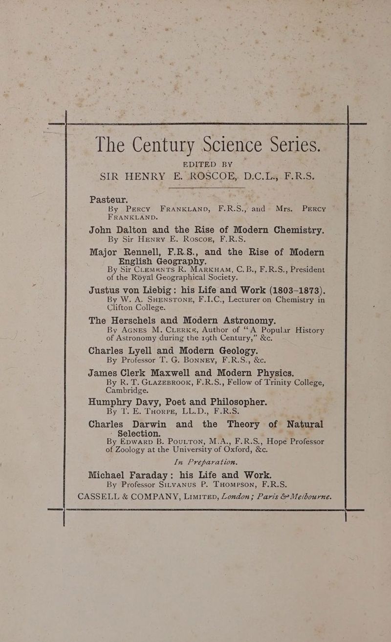 The ovat Science Series, EDITED BY SIR HENRY E. :ROSCOE,. D.C.L., F.R.S. Pasteur. ; By Percy FRrANKLAND, F.R.S., and Mrs. Percy FRANKLAND. John Dalton and the Rise of Modern Chemistry. By Sir Henry E. Roscog, F.R.S. Major Rennell, F.R.S., and the Rise of Modern English Geography. By Sir Clements R. Marxuam, C.B., F.R.S., President of the Royal Geographical Society. Justus von Liebig: his Life and Work (1803-1873). By W. A. SHENSTONE, F.1I.C., Lecturer on Chemistry in Clifton College. The Herschels and Modern Astronomy. By Acnes M. Cierke, Author of “A Popular History of Astronomy during the 19th Century,” &amp;c. Charles Lyell and Modern Geology. By Professor T. G. Bonney, F.R.S., &amp;c. James Clerk Maxwell and Modern Physics. By R. T. GLAZEBROOK, F.R.S., Fellow of Trinity College, Cambridge. Humphry Davy, Poet and Philosopher. By 1. E. Tuorpre, LL.D., F.R.S. Charles Darwin and the Theory of Natural - Selection. By Epwarp B. Poutton, M.A., F.R.S., Hope Professor of Zoology at the University of Oxford, &amp;c. In Preparation. Michael Faraday: his Life and Work. By Professor Sirvanus P. THompeson, F.R.S. CASSELL &amp; COMPANY, LimitTep, Loudon; Paris &amp; Mebourne.