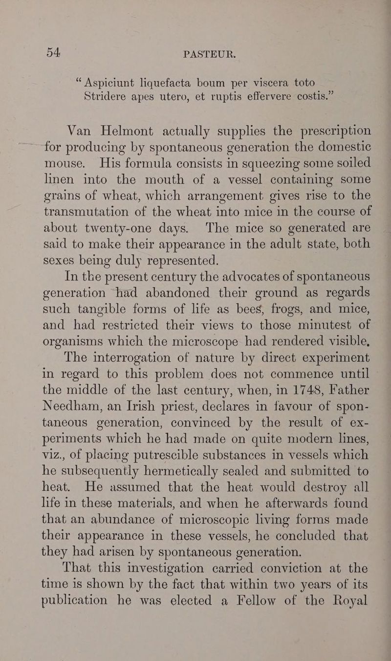 “ Aspiciunt liquefacta boum per viscera toto Stridere apes utero, et ruptis effervere costis.” Van Helmont actually supplies the prescription for producing by spontaneous generation the domestic mouse. His formula consists in squeezing some soiled linen into the mouth of a vessel containing some grains of wheat, which arrangement gives rise to the transmutation of the wheat into mice in the course of about twenty-one days. The mice so generated are said to make their appearance in the adult state, both sexes being duly represented. In the present century the advocates of spontaneous generation had abandoned their ground as regards such tangible forms of life as bees, frogs, and mice, and had restricted their views to those minutest of organisms which the microscope had rendered visible, The interrogation of nature by direct experiment in regard to this problem does not commence until the middle of the last century, when, in 1748, Father Needham, an Irish priest, declares in favour of spon- taneous generation, convinced by the result of ex- periments which he had made on quite modern lines, viz., of placing putrescible substances in vessels which he subsequently hermetically sealed and submitted to heat. He assumed that the heat would destroy all life in these materials, and when he afterwards found that an abundance of microscopic living forms made their appearance in these vessels, he concluded that they had arisen by spontaneous generation. That this investigation carried conviction at the time is shown by the fact that within two years of its publication he was elected a Fellow of the Royal