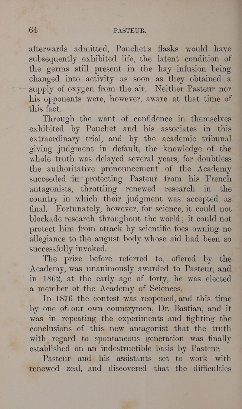 afterwards admitted, Pouchet’s flasks would. have subsequently exhibited life, the latent condition of the germs still present in the hay infusion being changed into activity as soon as they obtained.a supply of oxygen from the air. Neither Pasteur nor his opponents were, however, aware at that time of this fact. Through the want of confidence in themselves exhibited by Pouchet and his associates in this extraordinary trial, and by the academic tribunal giving judgment in default, the knowledge of the whole truth was delayed several years, for doubtless the authoritative pronouncement of the Academy succeeded in protecting Pasteur from his French antagonists, throttling renewed research in the country in which their judgment was accepted as final. Fortunately, however, for science, it could not blockade research throughout the world; it could not protect him from attack by scientific foes owning no allegiance to the august body whose aid had been so successfully invoked. The prize before referred to, offered by the Academy, was unanimously awarded to Pasteur, and in 1862, at the early age of forty, he was elected a member of the Academy of Sciences. In 1876 the contest was reopened, and this time by one of our own countrymen, Dr. Bastian, and it was in repeating the experiments and fighting the conclusions of this new antagonist that the truth with regard to spontaneous generation was finally established on an indestructible basis by Pasteur. Pasteur and his assistants set to work with renewed zeal, and discovered that the difficulties